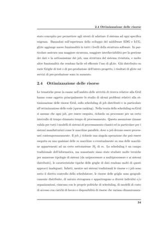 2.4 Ottimizzazione delle risorse


stato concepito per permettere agli utenti di adattare il sistema ad ogni speciﬁca
esigenza. Basandosi sull’esperienza dello sviluppo del middlware EDG e LCG,
gLite aggiunge nuove funzionalit` in tutti i livelli della struttura software. In par-
                                a
ticolare assicura una maggiore sicurezza, maggiore interfacciabilit` per la gestione
                                                                   a
dei dati e la sottomissione dei job, una struttura del sistema rivisitata, e molte
altre funzionalit` che rendono facile ed eﬃcente l’uso di gLite. Gi` distribuito su
                 a                                                 a
varie Griglie di test e di pre-produzione dell’intero progetto, i risultati di gLite sui
servizi di pre-produzione sono in aumento.


2.4     Ottimizzazione delle risorse

Le tematiche prese in esame nell’ambito delle attivit` di ricerca relative alla Grid
                                                     a
hanno come oggetto principalmente lo studio di alcuni problemi relativi alla ot-
timizzazione delle risorse Grid, sullo scheduling di job distribuiti e in particolare
all’ottimizzazione delle code (queue ranking). Nella teoria dello scheduling su Grid
si assume che ogni job, per essere eseguito, richieda un processore per un certo
intervallo di tempo chiamato tempo di processamento. Questa assunzione rimane
valida per tutti i modelli di sistemi di processamento classici ed in particolare per i
sistemi manifatturieri come le macchine parallele, dove n job devono essere proces-
sati contemporaneamente. Il job j richiede una singola operazione che pu` essere
                                                                        o
eseguita su una qualsiasi delle m macchine o eventualmente su una delle macchi-
ne appartenenti ad un certo sottoinsieme Mj di m. Lo scheduling ` un campo
                                                                e
tradizionale dell’informatica, ma nonostante siano state studiate molte tecniche
per numerose tipologie di sistemi (da uniprocessore a multiprocessore e ai sistemi
distribuiti), le caratteristiche tipiche delle griglie di dati rendono molti di questi
approcci inadeguati. Infatti, mentre nei sistemi tradizionali le risorse e i job sono
sotto il diretto controllo dello schedulatore, le risorse delle griglie sono geograﬁ-
camente distribuite, di natura eterogenea e appartengono a diversi individui e/o
organizzazioni, ciascuno con le proprie politiche di scheduling, di modelli di costo
di accesso con carichi di lavoro e disponibilit` di risorse che variano dinamicamen-
                                               a



                                                                                     34
 