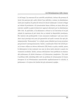2.4 Ottimizzazione delle risorse


te nel tempo. La mancanza di un controllo centralizzato, insieme alla presenza di
utenti che generano job, molto diversi l’uno dall’altro, rendono la schedulazione
molto pi` complessa di quella dei sistemi di calcolo tradizionali. I recenti sviluppi
        u
nei sistemi di produzione e di comunicazione hanno richiesto un nuovo sforzo per
costruire modelli in grado di descrivere approcci alternativi per la schedulazione
delle code. In particolare, si fa riferimento a sistemi in cui l’esecuzione di un job
richiede la copresenza di pi` risorse che ne richiede la disponibilit` simultanea.
                            u                                        a
Per risolvere tali problematiche ` stato necessario trasformare i job ossia intro-
                                 e
durre nuovi prototipi noti come job parametrici nei quali si assume che ogni job,
adeguatamente “frammentato” in n subjob, possa richiedere per la sua esecuzione
pi` processori contemporaneamente. Inoltre, considerando il fatto che la Grid pre-
  u
sa in esame utilizza un sistema informativo (IS) basato su policy statiche, spesso
le informazioni in esso contenute non sono in alcun modo aderenti a quanto sta
veramente accadendo. Inoltre, nessuna informazione viene pubblicata in relazione
alle performance di calcolo istantaneo o di elaborazione complessiva. Ci` rende
                                                                        o
il problema dello scheduling delle code un problema di ottimizzazione di risorse
eterogenee la cui ottimizzazione aumenterebbe signiﬁcativamente le velocit`, le
                                                                          a
performance e il retrieve dei risultati dei job sottomessi in griglia.




                                                                                  35
 