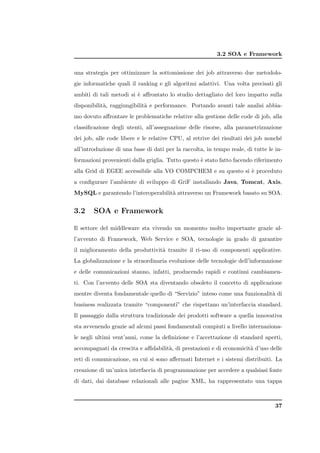 3.2 SOA e Framework


una strategia per ottimizzare la sottomissione dei job attraverso due metodolo-
gie informatiche quali il ranking e gli algoritmi adattivi. Una volta precisati gli
ambiti di tali metodi si ` aﬀrontato lo studio dettagliato del loro impatto sulla
                         e
disponibilit`, raggiungibilit` e performance. Portando avanti tale analisi abbia-
            a                a
mo dovuto aﬀrontare le problematiche relative alla gestione delle code di job, alla
classiﬁcazione degli utenti, all’assegnazione delle risorse, alla parametrizzazione
dei job, alle code libere e le relative CPU, al retrive dei risultati dei job nonch´
                                                                                   e
all’introduzione di una base di dati per la raccolta, in tempo reale, di tutte le in-
formazioni provenienti dalla griglia. Tutto questo ` stato fatto facendo riferimento
                                                   e
alla Grid di EGEE accessibile alla VO COMPCHEM e su questo si ` proceduto
                                                              e
a conﬁgurare l’ambiente di sviluppo di GriF installando Java, Tomcat, Axis,
MySQL e garantendo l’interoperabilit` attraverso un Framework basato su SOA.
                                    a


3.2     SOA e Framework

Il settore del middleware sta vivendo un momento molto importante grazie al-
l’avvento di Framework, Web Service e SOA, tecnologie in grado di garantire
il miglioramento della produttivit` tramite il ri-uso di componenti applicative.
                                  a
La globalizzazione e la straordinaria evoluzione delle tecnologie dell’informazione
e delle comunicazioni stanno, infatti, producendo rapidi e continui cambiamen-
ti. Con l’avvento delle SOA sta diventando obsoleto il concetto di applicazione
mentre diventa fondamentale quello di “Servizio” inteso come una funzionalit` di
                                                                            a
business realizzata tramite “componenti” che rispettano un’interfaccia standard.
Il passaggio dalla struttura tradizionale dei prodotti software a quella innovativa
sta avvenendo grazie ad alcuni passi fondamentali compiuti a livello internaziona-
le negli ultimi vent’anni, come la deﬁnizione e l’accettazione di standard aperti,
accompagnati da crescita e aﬃdabilit`, di prestazioni e di economicit` d’uso delle
                                    a                                a
reti di comunicazione, su cui si sono aﬀermati Internet e i sistemi distribuiti. La
creazione di un’unica interfaccia di programmazione per accedere a qualsiasi fonte
di dati, dai database relazionali alle pagine XML, ha rappresentato una tappa



                                                                                  37
 