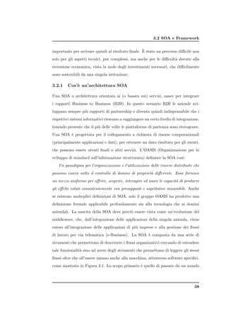 3.2 SOA e Framework

                                                   `
importante per arrivare quindi al risultato ﬁnale. E stato un percorso diﬃcile non
solo per gli aspetti tecnici, pur complessi, ma anche per le diﬃcolt` dovute alla
                                                                    a
recessione economica, vista la mole degli investimenti necessari, che diﬃcilmente
sono sostenibili da una singola istituzione.

3.2.1    Cos’` un’architettura SOA
             e

Una SOA o architettura orientata ai (o basata sui) servizi, nasce per integrare
i rapporti Business to Business (B2B). In questo scenario B2B le aziende svi-
luppano sempre pi` rapporti di partnership e diventa quindi indispensabile che i
                 u
rispettivi sistemi informativi riescano a raggiungere un certo livello di integrazione,
tenendo presente che il pi` delle volte le piattaforme di partenza sono eterogenee.
                          u
Una SOA ` progettata per il collegamento a richiesta di risorse computazionali
        e
(principalmente applicazioni e dati), per ottenere un dato risultato per gli utenti,
che possono essere utenti ﬁnali o altri servizi. L’OASIS (Organizzazione per lo
sviluppo di standard sull’informazione strutturata) deﬁnisce la SOA cos`
                                                                       ı:
   Un paradigma per l’organizzazione e l’utilizzazione delle risorse distribuite che
possono essere sotto il controllo di domini di propriet` diﬀerenti. Esso fornisce
                                                       a
un mezzo uniforme per oﬀrire, scoprire, interagire ed usare le capacit` di produrre
                                                                      a
gli eﬀetti voluti consistentemente con presupposti e aspettative misurabili. Anche
se esistono molteplici deﬁnizioni di SOA, solo il gruppo OASIS ha prodotto una
deﬁnizione formale applicabile profondamente sia alla tecnologia che ai domini
aziendali. La nascita della SOA deve perci` essere vista come un’evoluzione del
                                          o
middleware, che, dall’integrazione delle applicazioni della singola azienda, viene
esteso all’integrazione delle applicazioni di pi` imprese e alla gestione dei ﬂussi
                                                u
di lavoro per via telematica (e-Business). La SOA ` composta da una serie di
                                                  e
strumenti che permettono di descrivere i ﬂussi organizzativi cercando di estendere
tale funzionalit` sino ad avere degli strumenti che permettano di leggere gli stessi
                a
ﬂussi oltre che all’essere umano anche alla macchina, attraverso software speciﬁci,
come mostrato in Figura 3.1. Lo scopo primario ` quello di passare da un mondo
                                               e




                                                                                    38
 