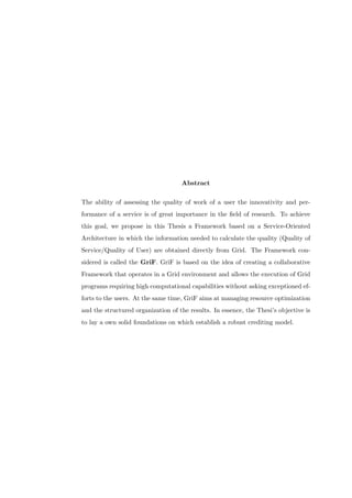 Abstract

The ability of assessing the quality of work of a user the innovativity and per-
formance of a service is of great importance in the ﬁeld of research. To achieve
this goal, we propose in this Thesis a Framework based on a Service-Oriented
Architecture in which the information needed to calculate the quality (Quality of
Service/Quality of User) are obtained directly from Grid. The Framework con-
sidered is called the GriF. GriF is based on the idea of creating a collaborative
Framework that operates in a Grid environment and allows the execution of Grid
programs requiring high computational capabilities without asking exceptioned ef-
forts to the users. At the same time, GriF aims at managing resource optimization
and the structured organization of the results. In essence, the Thesi’s objective is
to lay a own solid foundations on which establish a robust crediting model.
 