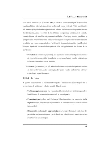3.2 SOA e Framework


tion server risiedono su Windows 2003, i fornitori hanno server per le ordinazioni
raggiungibili su Internet, ma dietro un ﬁrewall, e cos` i clienti. Tutti questi siste-
                                                      ı
mi, lontani geograﬁcamente operanti con sistemi operativi diversi possono ancora
darci le informazioni e i servizi di cui abbiamo bisogno ma, utilizzando le tecniche
esposte ﬁnora, ci` sarebbe estremamente diﬃcile. Conviene, invece, cambiare la
                 o
prospettiva e pensare alle varie componenti in gioco non pi` come astrazioni di un
                                                           u
prodotto, ma come erogatori di servizi di cui il sistema informatico considerato `
                                                                                 e
fruitore. Questa ` una solida base per costruire un’applicazione distribuita, le cui
                 e
parti sono:

   • Fornitori di servizi (o provider), che possiamo utilizzare indipendentemente
      da dove si trovano, dalla tecnologia su cui sono basati e dalla piattaforma
      software o hardware che li realizza;

   • Fruitori (o consumer) di tali servizi deﬁniti anche questi indipendentemente
      da dove si trovano, dalla tecnologia che usano e dalla piattaforma software
      o hardware su cui lavorano.

3.2.1.2   Le regole

A questa impostazione fa chiaramente seguito l’adozione di alcune regole che ci
permettano di utilizzare i relativi servizi. Queste sono:

   • Un linguaggio comune che consenta ai fornitori di servizi di comprendere
      le richieste e di rendere comprendibili le loro risposte;

   • Un contratto stipulato tra il fruitore e il fornitore di servizi basato su poche
      regole chiare e persistenti e implementate in maniera univoca sulle macchine
      (protocollo);

   • Dinamicit` dei servizi aggiuntivi purch´ sempre formulati sulla base del
              a                             e
      protocollo implementato cos` che la fornitura e l’utilizzo di nuovi servizi sia
                                 ı
      istantaneo e non ambiguo;



                                                                                   40
 