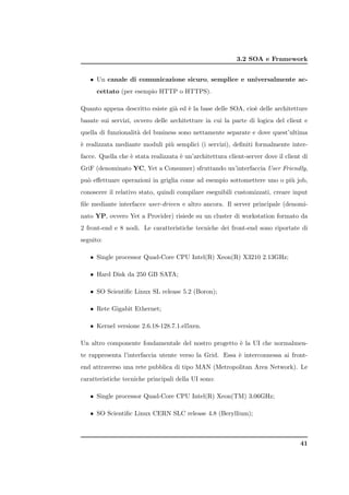 3.2 SOA e Framework


   • Un canale di comunicazione sicuro, semplice e universalmente ac-
      cettato (per esempio HTTP o HTTPS).

Quanto appena descritto esiste gi` ed ` la base delle SOA, cio` delle architetture
                                 a    e                       e
basate sui servizi, ovvero delle architetture in cui la parte di logica del client e
quella di funzionalit` del business sono nettamente separate e dove quest’ultima
                     a
` realizzata mediante moduli pi` semplici (i servizi), deﬁniti formalmente inter-
e                              u
facce. Quella che ` stata realizzata ` un’architettura client-server dove il client di
                  e                  e
GriF (denominato YC, Yet a Consumer) sfruttando un’interfaccia User Friendly,
pu` eﬀettuare operazioni in griglia come ad esempio sottomettere uno o pi` job,
  o                                                                      u
conoscere il relativo stato, quindi compilare eseguibili customizzati, creare input
ﬁle mediante interfacce user-driven e altro ancora. Il server principale (denomi-
nato YP, ovvero Yet a Provider) risiede su un cluster di workstation formato da
2 front-end e 8 nodi. Le caratteristiche tecniche dei front-end sono riportate di
seguito:

   • Single processor Quad-Core CPU Intel(R) Xeon(R) X3210 2.13GHz;

   • Hard Disk da 250 GB SATA;

   • SO Scientiﬁc Linux SL release 5.2 (Boron);

   • Rete Gigabit Ethernet;

   • Kernel versione 2.6.18-128.7.1.el5xen.

Un altro componente fondamentale del nostro progetto ` la UI che normalmen-
                                                     e
te rappresenta l’interfaccia utente verso la Grid. Essa ` interconnessa ai front-
                                                        e
end attraverso una rete pubblica di tipo MAN (Metropolitan Area Network). Le
caratteristiche tecniche principali della UI sono:

   • Single processor Quad-Core CPU Intel(R) Xeon(TM) 3.06GHz;

   • SO Scientiﬁc Linux CERN SLC release 4.8 (Beryllium);



                                                                                   41
 