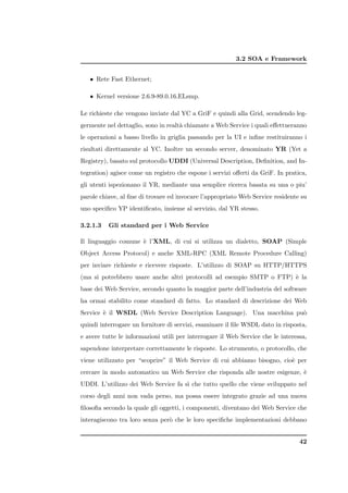 3.2 SOA e Framework


   • Rete Fast Ethernet;

   • Kernel versione 2.6.9-89.0.16.ELsmp.

Le richieste che vengono inviate dal YC a GriF e quindi alla Grid, scendendo leg-
germente nel dettaglio, sono in realt` chiamate a Web Service i quali eﬀettueranno
                                     a
le operazioni a basso livello in griglia passando per la UI e inﬁne restituiranno i
risultati direttamente al YC. Inoltre un secondo server, denominato YR (Yet a
Registry), basato sul protocollo UDDI (Universal Description, Deﬁnition, and In-
tegration) agisce come un registro che espone i servizi oﬀerti da GriF. In pratica,
gli utenti ispezionano il YR, mediante una semplice ricerca basata su una o piu’
parole chiave, al ﬁne di trovare ed invocare l’appropriato Web Service residente su
uno speciﬁco YP identiﬁcato, insieme al servizio, dal YR stesso.

3.2.1.3   Gli standard per i Web Service

Il linguaggio comune ` l’XML, di cui si utilizza un dialetto, SOAP (Simple
                     e
Object Access Protocol) e anche XML-RPC (XML Remote Procedure Calling)
per inviare richieste e ricevere risposte. L’utilizzo di SOAP su HTTP/HTTPS
(ma si potrebbero usare anche altri protocolli ad esempio SMTP o FTP) ` la
                                                                      e
base dei Web Service, secondo quanto la maggior parte dell’industria del software
ha ormai stabilito come standard di fatto. Lo standard di descrizione dei Web
Service ` il WSDL (Web Service Description Language). Una macchina pu`
        e                                                            o
quindi interrogare un fornitore di servizi, esaminare il ﬁle WSDL dato in risposta,
e avere tutte le informazioni utili per interrogare il Web Service che le interessa,
sapendone interpretare correttamente le risposte. Lo strumento, o protocollo, che
viene utilizzato per “scoprire” il Web Service di cui abbiamo bisogno, cio` per
                                                                          e
cercare in modo automatico un Web Service che risponda alle nostre esigenze, `
                                                                             e
UDDI. L’utilizzo dei Web Service fa s` che tutto quello che viene sviluppato nel
                                     ı
corso degli anni non vada perso, ma possa essere integrato grazie ad una nuova
ﬁlosoﬁa secondo la quale gli oggetti, i componenti, diventano dei Web Service che
interagiscono tra loro senza per` che le loro speciﬁche implementazioni debbano
                                o


                                                                                 42
 