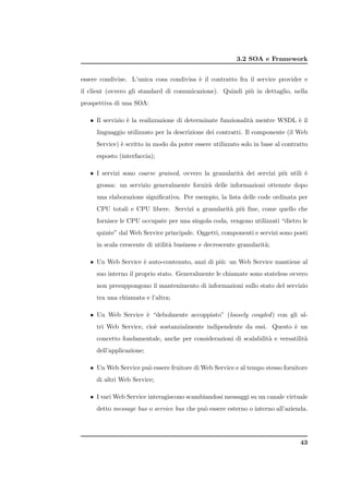 3.2 SOA e Framework


essere condivise. L’unica cosa condivisa ` il contratto fra il service provider e
                                         e
il client (ovvero gli standard di comunicazione). Quindi pi` in dettaglio, nella
                                                           u
prospettiva di una SOA:

   • Il servizio ` la realizzazione di determinate funzionalit` mentre WSDL ` il
                 e                                            a             e
     linguaggio utilizzato per la descrizione dei contratti. Il componente (il Web
     Service) ` scritto in modo da poter essere utilizzato solo in base al contratto
              e
     esposto (interfaccia);

   • I servizi sono coarse grained, ovvero la granularit` dei servizi pi` utili `
                                                        a               u       e
     grossa: un servizio generalmente fornir` delle informazioni ottenute dopo
                                            a
     una elaborazione signiﬁcativa. Per esempio, la lista delle code ordinata per
     CPU totali e CPU libere. Servizi a granularit` pi` ﬁne, come quello che
                                                  a u
     fornisce le CPU occupate per una singola coda, vengono utilizzati “dietro le
     quinte” dal Web Service principale. Oggetti, componenti e servizi sono posti
     in scala crescente di utilit` business e decrescente granularit`;
                                 a                                  a

   • Un Web Service ` auto-contenuto, anzi di pi`: un Web Service mantiene al
                    e                           u
     suo interno il proprio stato. Generalmente le chiamate sono stateless ovvero
     non presuppongono il mantenimento di informazioni sullo stato del servizio
     tra una chiamata e l’altra;

   • Un Web Service ` “debolmente accoppiato” (loosely coupled ) con gli al-
                    e
     tri Web Service, cio` sostanzialmente indipendente da essi. Questo ` un
                         e                                              e
     concetto fondamentale, anche per considerazioni di scalabilit` e versatilit`
                                                                  a             a
     dell’applicazione;

   • Un Web Service pu` essere fruitore di Web Service e al tempo stesso fornitore
                      o
     di altri Web Service;

   • I vari Web Service interagiscono scambiandosi messaggi su un canale virtuale
     detto message bus o service bus che pu` essere esterno o interno all’azienda.
                                           o




                                                                                 43
 