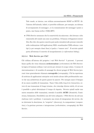 3.2 SOA e Framework


      Tale canale, se interno, non utilizza necessariamente SOAP su HTTP. Al-
      l’interno dell’azienda, infatti, si potrebbe utilizzare, per esempio, un sistema
      di accorpamento di messaggi e, se la comunicazione dei messaggi ` punto a
                                                                      e
      punto, una buona scelta ` XML-RPC;
                              e

   • I Web Service assumono che la connettivit` sia asincrona: alta latenza e alta
                                              a
      rumorosit` del canale non sono un problema. Il famoso sviluppatore/autore
               a
      Don Box dice che questo concetto pu` anche estendersi alle persone coinvolte
                                         o
      nella realizzazione dell’applicazione SOA: scambiandosi XML-schema e non
      tipi (o per esempio classi Java) si parla a “rumore zero”. Il servizio quindi
      porta all’estremo il concetto di incapsulamento (o information hiding).

3.2.1.4    Web Service per Chi?

Chi utilizza all’interno del progetto i vari Web Service? I processi. I processi
fanno quella che viene chiamata orchestrazione (orchestation) dei Web Service:
la logica di business utilizza i vari servizi per ottenere lo scopo voluto. L’azione di
sincronizzazione e di scambio di messaggi fra diversi gruppi di Web Service/pro-
cessi viene generalmente chiamata coreograﬁa (coreography). Chi ha esperienza
di scrittura di applicazioni enterprise avr` intuito alcune delle problematiche nuo-
                                           a
ve che una architettura di questo genere fa nascere. Per esempio nasce il bisogno
di un nuovo modello di transazione. Nasce l’idea della long-term transaction, ov-
vero di una transazione di lungo termine, che coinvolge diverse entit`, di cui non
                                                                     a
` possibile a priori determinare il tempo di risposta. Occorre quindi anche una
e
nuova semantica delle transazioni, essendo il modello ACID (Atomicit`, Consi-
                                                                    a
stenza, Isolamento, Durabilit`) non del tutto adeguato. I Web Service da soli non
                             a
risolvono tutti i problemi: ` necessario uno strato di integrazione dei servizi, che
                            e
ne determini la descrizione, la “scoperta” (discovery), la composizione (composi-
tion) e la gestione processo e intraprocesso (orchestration, coreography) dei Web
Service.




                                                                                    44
 
