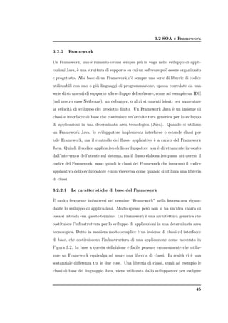 3.2 SOA e Framework


3.2.2        Framework

Un Framework, uno strumento ormai sempre pi` in voga nello sviluppo di appli-
                                           u
cazioni Java, ` una struttura di supporto su cui un software pu` essere organizzato
              e                                                o
e progettato. Alla base di un Framework c’` sempre una serie di librerie di codice
                                          e
utilizzabili con uno o pi` linguaggi di programmazione, spesso corredate da una
                         u
serie di strumenti di supporto allo sviluppo del software, come ad esempio un IDE
(nel nostro caso Netbeans), un debugger, o altri strumenti ideati per aumentare
la velocit` di sviluppo del prodotto ﬁnito. Un Framework Java ` un insieme di
          a                                                   e
classi e interfacce di base che costituisce un’architettura generica per lo sviluppo
di applicazioni in una determinata area tecnologica (Java). Quando si utilizza
un Framework Java, lo sviluppatore implementa interfacce o estende classi per
tale Framework, ma il controllo del ﬂusso applicativo ` a carico del Framework
                                                      e
Java. Quindi il codice applicativo dello sviluppatore non ` direttamente invocato
                                                          e
dall’intervento dell’utente sul sistema, ma il ﬂusso elaborativo passa attraverso il
codice del Framework: sono quindi le classi del Framework che invocano il codice
applicativo dello sviluppatore e non viceversa come quando si utilizza una libreria
di classi.

3.2.2.1      Le caratteristiche di base del Framework

`
E molto frequente imbattersi nel termine “Framework” nella letteratura riguar-
dante lo sviluppo di applicazioni. Molto spesso per` non si ha un’idea chiara di
                                                   o
cosa si intenda con questo termine. Un Framework ` una architettura generica che
                                                 e
costituisce l’infrastruttura per lo sviluppo di applicazioni in una determinata area
tecnologica. Detto in maniera molto semplice ` un insieme di classi ed interfacce
                                             e
di base, che costituiscono l’infrastruttura di una applicazione come mostrato in
Figura 3.2. In base a questa deﬁnizione ` facile pensare erroneamente che utiliz-
                                        e
zare un Framework equivalga ad usare una libreria di classi. In realt` vi ` una
                                                                     a    e
sostanziale diﬀerenza tra le due cose. Una libreria di classi, quali ad esempio le
classi di base del linguaggio Java, viene utilizzata dallo sviluppatore per svolgere



                                                                                 45
 