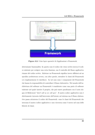 3.2 SOA e Framework




         Figura 3.2: I due layer operativi di Applicazioni e Framework.


determinate funzionalit`. In questo caso il codice che viene scritto invoca il codi-
                       a
ce esistente per svolgere una certa funzione, ma il controllo del ﬂusso applicativo
rimane del codice scritto. Adottare un Framework signiﬁca invece aﬃdarsi ad un
speciﬁca architettura ovvero, con altre parole, estendere le classi del Framework
e/o implementarne le interfacce. In tal caso sono i componenti del Framework
che hanno la responsabilit` di controllare il ﬂusso elaborativo. Nel mondo dell’ar-
                          a
chitettura del software un Framework ` considerato come una parte di software
                                     e
esistente nel quale inserire il proprio, che pu` essere parafrasato con il noto slo-
                                               o
gan di Hollywood “don’t call us we call you”. Il nostro codice applicativo non `
                                                                               e
direttamente invocato dall’intervento dell’utente sul sistema ma il ﬂusso elabora-
tivo passa attraverso il codice del Framework: sono le classi del Framework che
invocano il nostro codice applicativo e non viceversa come ` invece nel caso delle
                                                           e
librerie di classi.




                                                                                 46
 