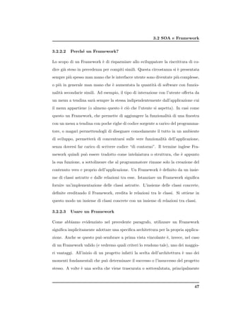 3.2 SOA e Framework


3.2.2.2   Perch´ un Framework?
               e

Lo scopo di un Framework ` di risparmiare allo sviluppatore la riscrittura di co-
                         e
dice gi` steso in precedenza per compiti simili. Questa circostanza si ` presentata
       a                                                               e
sempre pi` spesso man mano che le interfacce utente sono diventate pi` complesse,
         u                                                           u
o pi` in generale man mano che ` aumentata la quantit` di software con funzio-
    u                          e                     a
nalit` secondarie simili. Ad esempio, il tipo di interazione con l’utente oﬀerta da
     a
un menu a tendina sar` sempre la stessa indipendentemente dall’applicazione cui
                     a
il menu appartiene (o almeno questo ` ci` che l’utente si aspetta). In casi come
                                    e o
questo un Framework, che permette di aggiungere la funzionalit` di una ﬁnestra
                                                              a
con un menu a tendina con poche righe di codice sorgente a carico del programma-
tore, o magari permettendogli di disegnare comodamente il tutto in un ambiente
di sviluppo, permetter` di concentrarsi sulle vere funzionalit` dell’applicazione,
                      a                                       a
senza doversi far carico di scrivere codice “di contorno”. Il termine inglese Fra-
mework quindi pu` essere tradotto come intelaiatura o struttura, che ` appunto
                o                                                    e
la sua funzione, a sottolineare che al programmatore rimane solo la creazione del
contenuto vero e proprio dell’applicazione. Un Framework ` deﬁnito da un insie-
                                                         e
me di classi astratte e dalle relazioni tra esse. Istanziare un Framework signiﬁca
fornire un’implementazione delle classi astratte. L’insieme delle classi concrete,
deﬁnite ereditando il Framework, eredita le relazioni tra le classi. Si ottiene in
questo modo un insieme di classi concrete con un insieme di relazioni tra classi.

3.2.2.3   Usare un Framework

Come abbiamo evidenziato nel precedente paragrafo, utilizzare un Framework
signiﬁca implicitamente adottare una speciﬁca architettura per la propria applica-
zione. Anche se questo pu` sembrare a prima vista vincolante `, invece, nel caso
                         o                                   e
di un Framework valido (e vedremo quali criteri lo rendono tale), uno dei maggio-
ri vantaggi. All’inizio di un progetto infatti la scelta dell’architettura ` uno dei
                                                                           e
momenti fondamentali che pu` determinare il successo o l’insuccesso del progetto
                           o
stesso. A volte ` una scelta che viene trascurata o sottovalutata, principalmente
                e



                                                                                 47
 