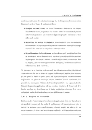 3.2 SOA e Framework


mente riassunti alcuni dei principali vantaggi che si ottengono nell’adozione di un
Framework nello sviluppo di applicazioni Java:

   • Disegno architetturale: un buon Framework ` fondato su un disegno
                                               e
     architetturale valido, in quanto il suo codice ` scritto in base alle best-practice
                                                    e
     della tecnologia in uso. Ci` conferisce al proprio progetto fondamenta solide
                                o
     dalle quali partire;

   • Riduzione dei tempi di progetto: lo sviluppatore deve implementare
     esclusivamente la logica applicativa potendo risparmiare le energie e il tempo
     necessari alla scrittura di componenti infrastrutturali;

   • Sempliﬁcazione dello sviluppo: un buon Framework sempliﬁca lo svilup-
     po applicativo perch´ fornisce tutta una serie di componenti che risolvono
                         e
     la gran parte dei compiti comuni a tutte le applicazioni (controllo del ﬂus-
     so, logging, gestione messaggi di errore, debugging, internazionalizzazione,
     validazione dei dati, e cos` via).
                                ı

Va precisato che ovviamente un Framework non ` la soluzione di tutti i problemi.
                                             e
Adottarne uno che non si adatta al proprio problema pu` portare molti svantag-
                                                      o
gi, per questo la scelta di quello giusto per le proprie esigenze ` di fondamentale
                                                                  e
importanza. In genere ` comunque sempre preferibile evitare Framework poco
                      e
generici, che impongono l’utilizzo di strumenti proprietari e che legano indissolu-
bilmente la propria applicazione ad una speciﬁca struttura. Il Framework deve
fornire una base per lo sviluppo ma la logica applicativa sviluppata deve essere
utilizzabile anche al di fuori della struttura del Framework stesso.

3.2.2.5   Scegliere un Framework

Esistono molti Framework per lo sviluppo di applicazioni Java, sia Open-Source
che prodotti commerciali. La scelta di un Framework ` importante per tutte le
                                                    e
ragioni che abbiamo visto precedentemente e investe aspetti non solo tecnici ma
anche economici. I criteri per la scelta sono molteplici ed ` bene chiarire che non
                                                            e


                                                                                     49
 