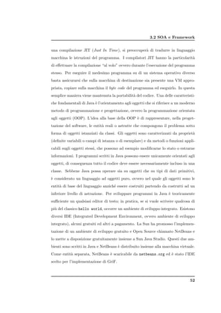 3.2 SOA e Framework


una compilazione JIT (Just In Time), si preoccuper` di tradurre in linguaggio
                                                  a
macchina le istruzioni del programma. I compilatori JIT hanno la particolarit`
                                                                             a
di eﬀettuare la compilazione “al volo” ovvero durante l’esecuzione del programma
stesso. Per eseguire il medesimo programma su di un sistema operativo diverso
basta assicurarsi che sulla macchina di destinazione sia presente una VM appro-
priata, copiare sulla macchina il byte code del programma ed eseguirlo. In questa
semplice maniera viene mantenuta la portabilit` del codice. Una delle caratteristi-
                                              a
che fondamentali di Java ` l’orientamento agli oggetti che si riferisce a un moderno
                         e
metodo di programmazione e progettazione, ovvero la programmazione orientata
agli oggetti (OOP). L’idea alla base della OOP ` di rappresentare, nella proget-
                                               e
tazione del software, le entit` reali o astratte che compongono il problema sotto
                              a
forma di oggetti istanziati da classi. Gli oggetti sono caratterizzati da propriet`
                                                                                  a
(deﬁnite variabili o campi di istanza o di esemplare) e da metodi o funzioni appli-
cabili sugli oggetti stessi, che possono ad esempio modiﬁcarne lo stato o estrarne
informazioni. I programmi scritti in Java possono essere unicamente orientati agli
oggetti, di conseguenza tutto il codice deve essere necessariamente incluso in una
classe. Sebbene Java possa operare sia su oggetti che su tipi di dati primitivi,
` considerato un linguaggio ad oggetti puro, ovvero nel quale gli oggetti sono le
e
entit` di base del linguaggio anzich´ essere costruiti partendo da costrutti ad un
     a                              e
inferiore livello di astrazione. Per sviluppare programmi in Java ` teoricamente
                                                                  e
suﬃciente un qualsiasi editor di testo; in pratica, se si vuole scrivere qualcosa di
pi` del classico hello world, occorre un ambiente di sviluppo integrato. Esistono
  u
diversi IDE (Integrated Development Environment, ovvero ambiente di sviluppo
integrato), alcuni gratuiti ed altri a pagamento. La Sun ha promosso l’implemen-
tazione di un ambiente di sviluppo gratuito e Open Source chiamato NetBeans e
lo mette a disposizione gratuitamente insieme a Sun Java Studio. Questi due am-
bienti sono scritti in Java e NetBeans ` distribuito insieme alla macchina virtuale.
                                       e
Come entit` separata, NetBeans ` scaricabile da netbeans.org ed ` stato l’IDE
          a                    e                                e
scelto per l’implementazione di GriF.



                                                                                 52
 