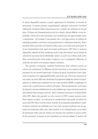 3.3 Analisi delle code


le risorse disponibili consente a queste applicazioni di beneﬁciare, in termini di
prestazioni, di questa potenza computazionale aggregata nonostante l’overhead
addizionale introdotto dalle comunicazioni (tra i subjob) che utilizzano le reti pi`
                                                                                   u
       `
lente. E chiaro che, frammentando un job in n subjob, diventa diﬃcile, se non im-
possibile, velocizzare la loro esecuzione con l’architettura che oggi la griglia mette
a disposizione. Ad esempio il meccanismo che a tutt’oggi governa la politica di
scheduling quando si sottomette un job parametrico ` abbastanza aleatorio. Non `
                                                   e                           e
possibile infatti prevedere n´ l’identit` della coda in cui il job verr` processato n´
                             e          a                              a             e
le sue caratteristiche reali, quali ad esempio performance, CPU libere e memoria
disponibile. Questo di fatto condiziona molto l’esito del risultato sia in termini di
velocit` di esecuzione che di aﬃdabilit`. Infatti, in molti casi, l’eﬀetto delle scelte
       a                               a
fatte automaticamente dalla griglia ` negativo, con il conseguente fallimento di
                                    e
molti job che spesso non vengono neppure terminati.
   Non potendo, ovviamente, cambiare l’architettura Grid, abbiamo cercato un
criterio che ottimizzasse la diﬀusione dei job attraverso la rete rispetto ad alcuni
parametri da noi ritenuti importanti. Il primo di questi (considerato come condi-
zione necessaria) ` la raggiungibilit` della coda (coda up). Il test per esaminare se
                  e                  a
una coda ` up viene eﬀettuato sfruttando il programma ping che misura il tempo,
         e
espresso in millisecondi, impiegato da uno o pi` pacchetti ICMP a raggiungere la
                                               u
coda in rete e quindi ritornare indietro all’origine. Macroscopicamente, se il tempo
di risposta ` ritenuto soddisfacente la coda ` deﬁnita up e viene accettata mentre le
            e                                e
altre deﬁnite down vengono scartate. Altra condizione necessaria ` la disponibilit`
                                                                 e                a
delle CPU. Ogni coda possiede un certo numero di CPU e queste possono essere
libere oppure occupate. Le code prese in considerazione sono quelle che hanno al-
meno due CPU libere cos` da evitare il rischio di accodamenti indesiderati o stalli.
                       ı
L’ultima condizione da soddisfare non ` una vera e propria condizione ma una ga-
                                      e
ranzia di rendimento della coda. Essa consiste in un ranking basato su un indice
di prestazione della coda che utilizza una funzione che considera il numero totale
di job processati, il numero di job completati con successo (Done), il numero dei



                                                                                    56
 