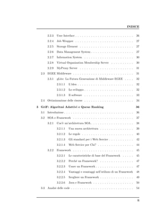 INDICE


        2.2.3   User Interface . . . . . . . . . . . . . . . . . . . . . . . . . .   26
        2.2.4   Job Wrapper . . . . . . . . . . . . . . . . . . . . . . . . . .      27
        2.2.5   Storage Element . . . . . . . . . . . . . . . . . . . . . . . .      27
        2.2.6   Data Management System . . . . . . . . . . . . . . . . . . .         27
        2.2.7   Information System . . . . . . . . . . . . . . . . . . . . . .       30
        2.2.8   Virtual Organization Membership Server         . . . . . . . . . .   30
        2.2.9   MyProxy Server . . . . . . . . . . . . . . . . . . . . . . . .       31
  2.3   EGEE Middleware . . . . . . . . . . . . . . . . . . . . . . . . . . .        31
        2.3.1   gLite: La Futura Generazione di Middleware EGEE . . . .              32
                2.3.1.1   L’idea . . . . . . . . . . . . . . . . . . . . . . . . .   32
                2.3.1.2   Lo sviluppo . . . . . . . . . . . . . . . . . . . . . .    32
                2.3.1.3   Il software . . . . . . . . . . . . . . . . . . . . . .    33
  2.4   Ottimizzazione delle risorse . . . . . . . . . . . . . . . . . . . . . .     34

3 GriF: Algoritmi Adattivi e Queue Ranking                                           36
  3.1   Introduzione . . . . . . . . . . . . . . . . . . . . . . . . . . . . . . .   36
  3.2   SOA e Framework . . . . . . . . . . . . . . . . . . . . . . . . . . .        37
        3.2.1   Cos’` un’architettura SOA . . . . . . . . . . . . . . . . . . .
                    e                                                                38
                3.2.1.1   Una nuova architettura . . . . . . . . . . . . . . .       39
                3.2.1.2   Le regole . . . . . . . . . . . . . . . . . . . . . . .    40
                3.2.1.3   Gli standard per i Web Service . . . . . . . . . . .       42
                3.2.1.4   Web Service per Chi? . . . . . . . . . . . . . . . .       44
        3.2.2   Framework . . . . . . . . . . . . . . . . . . . . . . . . . . .      45
                3.2.2.1   Le caratteristiche di base del Framework . . . . .         45
                3.2.2.2   Perch´ un Framework? . . . . . . . . . . . . . . .
                               e                                                     47
                3.2.2.3   Usare un Framework . . . . . . . . . . . . . . . . .       47
                3.2.2.4   Vantaggi e svantaggi nell’utilizzo di un Framework         48
                3.2.2.5   Scegliere un Framework . . . . . . . . . . . . . . .       49
                3.2.2.6   Java e Framework . . . . . . . . . . . . . . . . . .       50
  3.3   Analisi delle code . . . . . . . . . . . . . . . . . . . . . . . . . . . .   54



                                                                                     ii
 