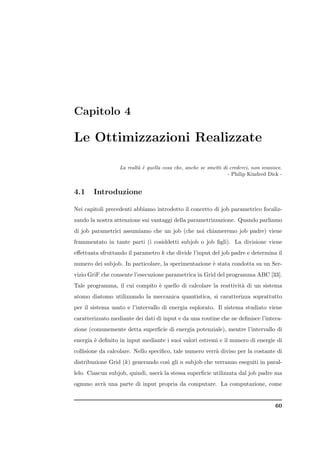 Capitolo 4

Le Ottimizzazioni Realizzate

                  La realt` ` quella cosa che, anche se smetti di crederci, non svanisce.
                          ae
                                                                 - Philip Kindred Dick -


4.1    Introduzione

Nei capitoli precedenti abbiamo introdotto il concetto di job parametrico focaliz-
zando la nostra attenzione sui vantaggi della parametrizzazione. Quando parliamo
di job parametrici assumiamo che un job (che noi chiameremo job padre) viene
frammentato in tante parti (i cosiddetti subjob o job ﬁgli). La divisione viene
eﬀettuata sfruttando il parametro k che divide l’input del job padre e determina il
numero dei subjob. In particolare, la sperimentazione ` stata condotta su un Ser-
                                                      e
vizio GriF che consente l’esecuzione parametrica in Grid del programma ABC [33].
Tale programma, il cui compito ` quello di calcolare la reattivit` di un sistema
                               e                                 a
atomo diatomo utilizzando la meccanica quantistica, si caratterizza soprattutto
per il sistema usato e l’intervallo di energia esplorato. Il sistema studiato viene
caratterizzato mediante dei dati di input e da una routine che ne deﬁnisce l’intera-
zione (comunemente detta superﬁcie di energia potenziale), mentre l’intervallo di
energia ` deﬁnito in input mediante i suoi valori estremi e il numero di energie di
        e
collisione da calcolare. Nello speciﬁco, tale numero verr` diviso per la costante di
                                                         a
distribuzione Grid (k) generando cos` gli n subjob che verranno eseguiti in paral-
                                    ı
lelo. Ciascun subjob, quindi, user` la stessa superﬁcie utilizzata dal job padre ma
                                  a
ognuno avr` una parte di input propria da computare. La computazione, come
          a


                                                                                      60
 