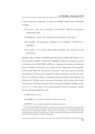 4.2 MySQL e Database GriF


a volte inutilmente complicata. L’utilizzo di MySQL comporta per` importanti
                                                                o
vantaggi:

      `
    • E veloce: basta dare un’occhiata ai benchmark1 uﬃciali per rimanerne
       impressionati [36];

      `
    • E aﬃdabile: essendo stato progettato per manipolare molti dati;

      `
    • E scalabile: pu` funzionare utilizzando da 2 MegaByte di RAM ﬁno a
                     o
       4GigaByte;

      `
    • E versatile: la sua natura Open Source garantisce una versione per ogni
       piattaforma.

MySQL svolge il compito di DBMS nella piattaforma LAMP (GNU/Linux: il si-
stema operativo, Apache: il Web server, MySQL: il database management system
(o database server), Perl, PHP e/o Python: i linguaggi di scripting), una delle pi`
                                                                                  u
usate e installate su Internet per lo sviluppo di siti e applicazioni web dinamiche.
Il 16 Gennaio 2008 Sun Microsystem (di recente a sua volta rilevata da Oracle)
ha acquistato la societ` per un miliardo di dollari, stimando il mercato del data-
                       a
base in 15 miliardi di dollari. I principali introiti provengono dal supporto agli
utilizzatori di MySQL tramite il pacchetto Enterprise, dalla vendita delle licenze
commerciali e dall’utilizzo da parte di terzi del marchio MySQL. MySQL ` scritto
                                                                       e
in C e C++ e viene testato con un ampia gamma di diversi compilatori. Inoltre
lavora su diverse piattaforme come:

    • IBM AIX 4.x e 5.x;

    • FreeBSD 5.x e versioni superiori con threads nativi;

    • HP-UX 11.x e versioni superiori con threads nativi;
   1
     Con il termine benchmark si intende un insieme di test software volti a fornire una misura delle
prestazioni di un computer per quanto riguarda diverse operazioni. Vi ` una seconda deﬁnizione,
                                                                         e
relativa ai test di particolari software: in questo caso il benchmark ` la determinazione della
                                                                         e
capacit` di detto software di svolgere pi` o meno velocemente, precisamente od accuratamente,
        a                                 u
un particolare compito per cui ` stato progettato.
                                 e



                                                                                                 63
 