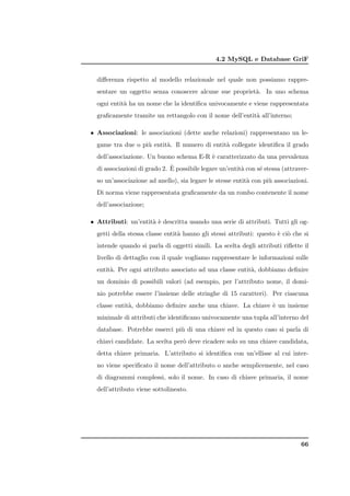 4.2 MySQL e Database GriF


  diﬀerenza rispetto al modello relazionale nel quale non possiamo rappre-
  sentare un oggetto senza conoscere alcune sue propriet`. In uno schema
                                                        a
  ogni entit` ha un nome che la identiﬁca univocamente e viene rappresentata
            a
  graﬁcamente tramite un rettangolo con il nome dell’entit` all’interno;
                                                          a

• Associazioni: le associazioni (dette anche relazioni) rappresentano un le-
  game tra due o pi` entit`. Il numero di entit` collegate identiﬁca il grado
                   u      a                    a
  dell’associazione. Un buono schema E-R ` caratterizzato da una prevalenza
                                         e
                              `
  di associazioni di grado 2. E possibile legare un’entit` con s´ stessa (attraver-
                                                         a      e
  so un’associazione ad anello), sia legare le stesse entit` con pi` associazioni.
                                                           a       u
  Di norma viene rappresentata graﬁcamente da un rombo contenente il nome
  dell’associazione;

• Attributi: un’entit` ` descritta usando una serie di attributi. Tutti gli og-
                     ae
  getti della stessa classe entit` hanno gli stessi attributi: questo ` ci` che si
                                 a                                    e o
  intende quando si parla di oggetti simili. La scelta degli attributi riﬂette il
  livello di dettaglio con il quale vogliamo rappresentare le informazioni sulle
  entit`. Per ogni attributo associato ad una classe entit`, dobbiamo deﬁnire
       a                                                  a
  un dominio di possibili valori (ad esempio, per l’attributo nome, il domi-
  nio potrebbe essere l’insieme delle stringhe di 15 caratteri). Per ciascuna
  classe entit`, dobbiamo deﬁnire anche una chiave. La chiave ` un insieme
              a                                               e
  minimale di attributi che identiﬁcano univocamente una tupla all’interno del
  database. Potrebbe esserci pi` di una chiave ed in questo caso si parla di
                               u
  chiavi candidate. La scelta per` deve ricadere solo su una chiave candidata,
                                 o
  detta chiave primaria. L’attributo si identiﬁca con un’ellisse al cui inter-
  no viene speciﬁcato il nome dell’attributo o anche semplicemente, nel caso
  di diagrammi complessi, solo il nome. In caso di chiave primaria, il nome
  dell’attributo viene sottolineato.




                                                                                66
 