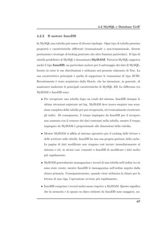 4.2 MySQL e Database GriF


4.2.2    Il motore InnoDB

In MySQL una tabella pu` essere di diverse tipologie. Ogni tipo di tabella presenta
                       o
propriet` e caratteristiche diﬀerenti (transazionale o non-transazionale, diverse
        a
prestazioni e strategie di locking piuttosto che altre funzioni particolari). Il tipo di
tabella predeﬁnito di MySQL ` denominato MyISAM. Tuttavia MySQL supporta
                            e
anche il tipo InnoDB, un particolare motore per il salvataggio dei dati di MySQL,
fornito in tutte le sue distribuzioni e utilizzato nel presente elaborato di Tesi. La
sua caratteristica principale ` quella di supportare le transazioni di tipo ACID.
                              e
Recentemente ` stato acquistato dalla Oracle, che ha intenzione, in generale, di
             e
mantenere inalterate le principali caratteristiche di MySQL AB. Le diﬀerenze tra
MyISAM e InnoDB sono:

   • Per recuperare una tabella dopo un crash del sistema, InnoDB riesegue le
      ultime istruzioni registrate nei log. MyISAM deve invece eseguire una scan-
      sione completa della tabella per poi recuperarla, ed eventualmente ricostruire
      gli indici. Di conseguenza, il tempo impiegato da InnoDB per il recupero
      non aumenta con il crescere dei dati contenuti nella tabella, mentre il tempo
      impiegato da MyISAM ` proporzionale alle dimensioni della tabella;
                          e

   • Mentre MyISAM si aﬃda al sistema operativo per il caching delle letture e
      delle scritture sulle tabelle, InnoDB ha una sua propria gestione della cache.
      Le pagine di dati modiﬁcate non vengono cos` inviate immediatamente al
                                                 ı
      sistema e ci`, in alcuni casi, consente a InnoDB di modiﬁcare i dati molto
                  o
      pi` rapidamente;
        u

   • MyISAM generalmente immagazzina i record di una tabella nell’ordine in cui
      sono state create, mentre InnoDB le immagazzina nell’ordine seguito dalla
      chiave primaria. Conseguentemente, quando viene utilizzata la chiave per la
      lettura di una riga, l’operazione avviene pi` rapidamente;
                                                  u

   • InnoDB comprime i record molto meno rispetto a MyISAM. Questo signiﬁca
      che la memoria e lo spazio su disco richiesti da InnoDB sono maggiori, no-


                                                                                     67
 