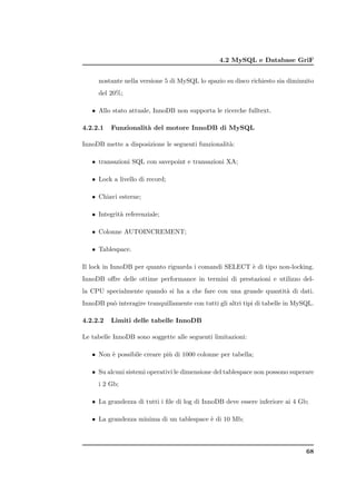 4.2 MySQL e Database GriF


     nostante nella versione 5 di MySQL lo spazio su disco richiesto sia diminuito
     del 20%;

   • Allo stato attuale, InnoDB non supporta le ricerche fulltext.

4.2.2.1   Funzionalit` del motore InnoDB di MySQL
                     a

InnoDB mette a disposizione le seguenti funzionalit`:
                                                   a

   • transazioni SQL con savepoint e transazioni XA;

   • Lock a livello di record;

   • Chiavi esterne;

   • Integrit` referenziale;
             a

   • Colonne AUTOINCREMENT;

   • Tablespace.

Il lock in InnoDB per quanto riguarda i comandi SELECT ` di tipo non-locking.
                                                       e
InnoDB oﬀre delle ottime performance in termini di prestazioni e utilizzo del-
la CPU specialmente quando si ha a che fare con una grande quantit` di dati.
                                                                  a
InnoDB pu` interagire tranquillamente con tutti gli altri tipi di tabelle in MySQL.
         o

4.2.2.2   Limiti delle tabelle InnoDB

Le tabelle InnoDB sono soggette alle seguenti limitazioni:

   • Non ` possibile creare pi` di 1000 colonne per tabella;
         e                    u

   • Su alcuni sistemi operativi le dimensione del tablespace non possono superare
     i 2 Gb;

   • La grandezza di tutti i ﬁle di log di InnoDB deve essere inferiore ai 4 Gb;

   • La grandezza minima di un tablespace ` di 10 Mb;
                                          e



                                                                                68
 