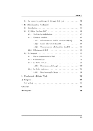 INDICE


  3.4   Un approccio adattivo per il ﬁltraggio delle code . . . . . . . . . .         57

4 Le Ottimizzazioni Realizzate                                                        60
  4.1   Introduzione . . . . . . . . . . . . . . . . . . . . . . . . . . . . . . .    60
  4.2   MySQL e Database GriF         . . . . . . . . . . . . . . . . . . . . . . .   61
        4.2.1   Modello Entit`-Relazione . . . . . . . . . . . . . . . . . . .
                             a                                                        65
        4.2.2   Il motore InnoDB . . . . . . . . . . . . . . . . . . . . . . .        67
                4.2.2.1   Funzionalit` del motore InnoDB di MySQL . . . .
                                     a                                                68
                4.2.2.2   Limiti delle tabelle InnoDB . . . . . . . . . . . . .       68
                4.2.2.3   Come creare un tabella di tipo InnoDB . . . . . .           69
        4.2.3   Il Database di GriF . . . . . . . . . . . . . . . . . . . . . .       69
  4.3   Lo Scripting . . . . . . . . . . . . . . . . . . . . . . . . . . . . . . .    73
        4.3.1   Perch´ programmare in Shell . . . . . . . . . . . . . . . . .
                     e                                                                73
        4.3.2   Caratteristiche . . . . . . . . . . . . . . . . . . . . . . . . .     74
        4.3.3   Lo Script rank.sh . . . . . . . . . . . . . . . . . . . . . . . .     74
                4.3.3.1   Descrizione dello Script . . . . . . . . . . . . . . .      75
        4.3.4   Lo Script state.sh . . . . . . . . . . . . . . . . . . . . . . . .    79
                4.3.4.1   Descrizione dello Script . . . . . . . . . . . . . . .      81

5 Conclusioni e Future Work                                                           86

A Sorgenti                                                                            88
  A.1 grif.sql . . . . . . . . . . . . . . . . . . . . . . . . . . . . . . . . . .    88

Glossario                                                                             92

Bibliograﬁa                                                                           98




                                                                                      iii
 