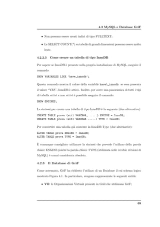 4.2 MySQL e Database GriF


   • Non possono essere creati indici di tipo FULLTEXT;

   • Le SELECT COUNT(*) su tabelle di grandi dimensioni possono essere molto
      lente.

4.2.2.3    Come creare un tabella di tipo InnoDB

Per sapere se InnoDB ` presente nella propria installazione di MySQL, eseguire il
                     e
comando:

SHOW VARIABLES LIKE ’have_innodb’;

Questo comando mostra il valore della variabile have_innodb: se essa presenta
il valore “YES”, InnoDB ` attivo. Inoltre, per avere una panoramica di tutti i tipi
                        e
di tabella attivi e non attivi ` possibile eseguire il comando:
                               e

SHOW ENGINES;

La sintassi per creare una tabella di tipo InnoDB ` la seguente (due alternative):
                                                  e

CREATE TABLE prova (att1 VARCHAR, .....) ENGINE = InnoDB;
CREATE TABLE prova (att1 VARCHAR .....) TYPE = InnoDB;

Per convertire una tabella gi` esistente in InnoDB Type (due alternative):
                             a

ALTER TABLE prova ENGINE = InnoDB;
ALTER TABLE prova TYPE = InnoDB;

`
E comunque consigliato utilizzare la sintassi che prevede l’utilizzo della parola
chiave ENGINE poich´ la parola chiave TYPE (utilizzata nelle vecchie versioni di
                   e
MySQL) ` ormai considerata obsoleta.
       e

4.2.3     Il Database di GriF

Come accennato, GriF ha richiesto l’utilizzo di un Database il cui schema logico
mostrato Figura 4.1. In particolare, vengono rappresentate le seguenti entit`:
                                                                            a

   • VO: le Organizzazioni Virtuali presenti in Grid che utilizzano GriF;




                                                                                 69
 