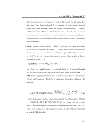 4.2 MySQL e Database GriF

                                                  `
  decretano il successo o l’insuccesso di un job. E evidente che gli ultimi due
  stati sono “stati ﬁnali” dai quali il job non pu` pi` uscire mentre i primi
                                                  o u
  cinque sono “stati intermedi” che il job assume temporaneamente. La tabel-
  la Rules non viene utilizzata esclusivamente come storico di eventi in tempo
  reale ma anche come container di regole utilizzate per rendere intelligente
  la sottomissione di nuovi subjob in base al successo o all’insuccesso dei job
  contenuti in essa;

• Rank: questa tabella, insieme a “Rules”, rappresenta il cuore della base
  di dati come mostrato nel Sorgente 4.1. “Rank” memorizza le informazioni
  di ciascuna coda comprese la disponibilit`, la raggiungibilit`, le performan-
                                           a                   a
  ce e le CPU libere. I parametri vengono recuperati dalla griglia mediante
  wrapping comando Grid

  ’lcg-infosites --vo <VO_name> ce’.


  L’attributo last_performance di questa tabella viene calcolato utilizzando
  una funzione che considera i job totali contenuti nella tabella Rules (TO-
  TALJOBS ) eseguiti in ciascuna coda, classiﬁcandoli in base al loro successo
  (Done) o all’insuccesso (Aborted ). In particolare, la funzione utilizzata ` la
                                                                             e
  seguente:



                                                                       
                                             DON E
                                            F AILED       · T OT ALJOBS
      LAST P ERF ORM AN CE =                                                  (4.1)
                                                  T IM E(m)

  I valori di ciascuna variabile vengono inizializzati rispettivamente a 1000, 1,
  1, 1 (DONE, FAILED, TOTALJOBS, TIME ) per evitare errori di inconsi-
  stenza. Time rappresenta il tempo medio di esecuzione di una certa coda cal-
  colato come sommatoria dei tempi di esecuzione di ogni subjob normalizzati
  secondo k. Nel dettaglio:




                                                                                71
 