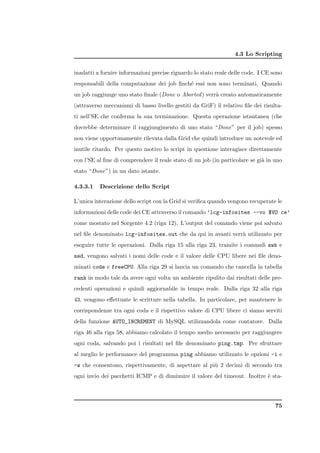 4.3 Lo Scripting


inadatti a fornire informazioni precise riguardo lo stato reale delle code. I CE sono
responsabili della computazione dei job ﬁnch´ essi non sono terminati. Quando
                                            e
un job raggiunge uno stato ﬁnale (Done o Aborted ) verr` creato automaticamente
                                                       a
(attraverso meccanismi di basso livello gestiti da GriF) il relativo ﬁle dei risulta-
ti nell’SE che conferma la sua terminazione. Questa operazione istantanea (che
dovrebbe determinare il raggiungimento di uno stato “Done” per il job) spesso
non viene opportunamente rilevata dalla Grid che quindi introduce un notevole ed
inutile ritardo. Per questo motivo lo script in questione interagisce direttamente
con l’SE al ﬁne di comprendere il reale stato di un job (in particolare se gi` in uno
                                                                             a
stato “Done”) in un dato istante.

4.3.3.1   Descrizione dello Script

L’unica interazione dello script con la Grid si veriﬁca quando vengono recuperate le
informazioni delle code dei CE attraverso il comando ’lcg-infosites --vo $VO ce’
come mostato nel Sorgente 4.2 (riga 12). L’output del comando viene poi salvato
nel ﬁle denominato lcg-infosites.out che da qui in avanti verr` utilizzato per
                                                              a
eseguire tutte le operazioni. Dalla riga 15 alla riga 23, tramite i comandi awk e
sed, vengono salvati i nomi delle code e il valore delle CPU libere nei ﬁle deno-
minati code e freeCPU. Alla riga 29 si lancia un comando che cancella la tabella
rank in modo tale da avere ogni volta un ambiente ripulito dai risultati delle pre-
cedenti operazioni e quindi aggiornabile in tempo reale. Dalla riga 32 alla riga
43, vengono eﬀettuate le scritture nella tabella. In particolare, per mantenere le
corrispondenze tra ogni coda e il rispettivo valore di CPU libere ci siamo serviti
della funzione AUTO_INCREMENT di MySQL utilizzandola come contatore. Dalla
riga 46 alla riga 58, abbiamo calcolato il tempo medio necessario per raggiungere
ogni coda, salvando poi i risultati nel ﬁle denominato ping.tmp. Per sfruttare
al meglio le performance del programma ping abbiamo utilizzato le opzioni -i e
-w che consentono, rispettivamente, di aspettare al pi` 2 decimi di secondo tra
                                                      u
ogni invio dei pacchetti ICMP e di diminuire il valore del timeout. Inoltre ` sta-
                                                                            e




                                                                                  75
 