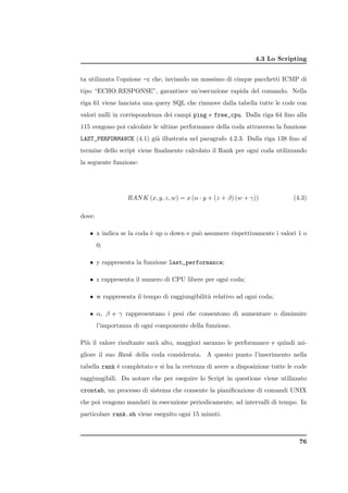 4.3 Lo Scripting


ta utilizzata l’opzione -c che, inviando un massimo di cinque pacchetti ICMP di
tipo “ECHO RESPONSE”, garantisce un’esecuzione rapida del comando. Nella
riga 61 viene lanciata una query SQL che rimuove dalla tabella tutte le code con
valori nulli in corrispondenza dei campi ping e free_cpu. Dalla riga 64 ﬁno alla
115 vengono poi calcolate le ultime performance della coda attraverso la funzione
LAST_PERFORMANCE (4.1) gi` illustrata nel paragrafo 4.2.3. Dalla riga 138 ﬁno al
                         a
termine dello script viene ﬁnalmente calcolato il Rank per ogni coda utilizzando
la seguente funzione:




                  RAN K (x, y, z, w) = x (α · y + (z + β) (w + γ))            (4.3)

dove:

   • x indica se la coda ` up o down e pu` assumere rispettivamente i valori 1 o
                         e               o
        0;

   • y rappresenta la funzione last_performance;

   • z rappresenta il numero di CPU libere per ogni coda;

   • w rappresenta il tempo di raggiungibilit` relativo ad ogni coda;
                                             a

   • α, β e γ rappresentano i pesi che consentono di aumentare o diminuire
        l’importanza di ogni componente della funzione.

Pi` il valore risultante sar` alto, maggiori saranno le performance e quindi mi-
  u                         a
gliore il suo Rank della coda considerata. A questo punto l’inserimento nella
tabella rank ` completato e si ha la certezza di avere a disposizione tutte le code
             e
raggiungibili. Da notare che per eseguire lo Script in questione viene utilizzato
crontab, un processo di sistema che consente la pianiﬁcazione di comandi UNIX
che poi vengono mandati in esecuzione periodicamente, ad intervalli di tempo. In
particolare rank.sh viene eseguito ogni 15 minuti.



                                                                                76
 