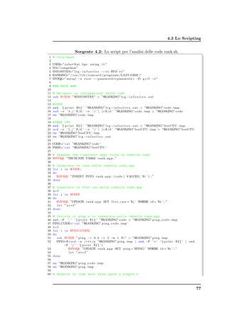 4.3 Lo Scripting


                       Sorgente 4.2: Lo script per l’analisi delle code rank.sh.
 1   # !/ bin / bash
 2
 3   USER=” r o b o t @ u i . hpc . unipg . i t ”
 4   VO=”compchem”
 5   INFOSITES=” l c g − i n f o s i t e s −−vo $VO c e ”
 6   RANKING=” / v a r / l i b / tomcat5 / programs /LAST GRIF/ ”
 7   MYSQL mysql −u r o o t −−password=password −D g r i f −e ”
          =”
 8
 9   # ## MAIN ###
10
11   # Recupero le informazioni delle code
12   s s h $USER ”$INFOSITES”  ”$RANKING” l c g − i n f o s i t e s . out
13
14   # CODE
15   awk ’ { p r i n t $6 } ’ ”$RANKING” l c g − i n f o s i t e s . out  ”$RANKING” code . tmp
16   s e d −e ’ 1 , / ˆ $ /d ’ −e ’ / ˆ [ ] ∗ $ /d ’ ”$RANKING” code . tmp  ”$RANKING” code
17   rm ”$RANKING” code . tmp
18
19   # FREE CPU
20   awk ’ { p r i n t $2 } ’ ”$RANKING” l c g − i n f o s i t e s . out  ”$RANKING” freeCPU . tmp
21   s e d −e ’ 1 , / ˆ $ /d ’ −e ’ / ˆ [ ] ∗ $ /d ’ ”$RANKING” freeCPU . tmp  ”$RANKING” freeCPU
22   rm ”$RANKING” freeCPU . tmp
23   rm ”$RANKING” l c g − i n f o s i t e s . out
24
25   CODE=‘ c a t ”$RANKING” code ‘
26   FREE=‘ c a t ”$RANKING” freeCPU ‘
27
28   # Comando che ripulisce ogni volta la tabella rank
29   $MYSQL ”TRUNCATE TABLE r a n k a p p ; ”
30
31   # Inserisce le code nella tabella rank_app
32   f o r i i n $CODE;
33   do
34      $MYSQL ”INSERT INTO r a n k a p p ( code ) VALUES( ’ $ i ’ ) ; ”
35   done
36
37   # Inserisce le free cpu nella tabella rank_app
38   z=1
39   f o r j i n $FREE
40   do
41      $MYSQL ”UPDATE r a n k a p p SET f r e e c p u =’ $ j ’ WHERE i d =’ $z ’ ; ”
42       l e t ” z+=1”
43   done
44
45 # Calcola il ping e lo inserisce nella tabella rank_app
46 awk −F ’ : ’ ’ { p r i n t $1 } ’ ”$RANKING” code  ”$RANKING” p i n g c o d e . tmp
47 PING CODE=‘ c a t ”$RANKING” p i n g c o d e . tmp ‘
48 z=1
49 f o r i i n $PING CODE
50 do
51     s s h $USER ” p i n g − i 0 . 2 −c 5 −w 1 $ i ”  ”$RANKING” p i n g . tmp
52    PING=$ ( s e d −n / r t t /p ”$RANKING” p i n g . tmp | awk −F ’= ’ ’ { p r i n t $2 } ’ | awk
             −F ’ / ’ ’ { p r i n t $2 } ’ )
53             $MYSQL ”UPDATE r a n k a p p SET p i n g =’$PING ’ WHERE i d =’ $z ’ ; ”
54              l e t ” z+=1”
55 done
56
57 rm ”$RANKING” p i n g c o d e . tmp
58 rm ”$RANKING” p i n g . tmp
59
60 # Rimuove le code dove free_cpu =0 e ping =0.0



                                                                                                       77
 