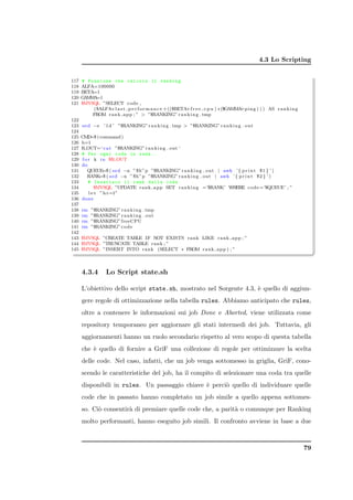 4.3 Lo Scripting


117   # Funzione che calcola il ranking
118   ALFA=100000
119   BETA=1
120   GAMMA=1
121   $MYSQL ”SELECT code ,
          ($ALFA∗ l a s t p e r f o r m a n c e +(($BETA+f r e e c p u ) ∗ ($GAMMA i n g ) ) ) AS r a n k i n g
                                                                                  +p
          FROM r a n k a p p ; ”  ”$RANKING” r a n k i n g . tmp
122
123   s e d −e ’ 1 d ’ ”$RANKING” r a n k i n g . tmp  ”$RANKING” r a n k i n g . out
124
125   CMD ( command )
            =$
126   h=1
127   R OUT=‘ c a t ”$RANKING” r a n k i n g . out ‘
128   # Per ogni coda in rank ..
129    f o r k i n $R OUT
130   do
131       QUEUE ( s e d −n ” $h ”p ”$RANKING” r a n k i n g . out | awk ’ { p r i n t $1 } ’ )
                  =$
132       RANK ( s e d −n ” $h ”p ”$RANKING” r a n k i n g . out | awk ’ { p r i n t $2 } ’ )
                 =$
133        # Inserisco il rank della coda
134           $MYSQL ”UPDATE r a n k a p p SET r a n k i n g =’$RANK’ WHERE code =’$QUEUE’ ; ”
135        l e t ”h+=1”
136   done
137
138   rm   ”$RANKING” r a n k i n g . tmp
139   rm   ”$RANKING” r a n k i n g . out
140   rm   ”$RANKING” freeCPU
141   rm   ”$RANKING” code
142
143   $MYSQL ”CREATE TABLE IF NOT EXISTS rank LIKE r a n k a p p ; ”
144   $MYSQL ”TRUNCATE TABLE rank ; ”

                                                                                                                       ✆
                                                                                                                       ✠
145   $MYSQL ”INSERT INTO rank (SELECT ∗ FROM r a n k a p p ) ; ”



      4.3.4       Lo Script state.sh

      L’obiettivo dello script state.sh, mostrato nel Sorgente 4.3, ` quello di aggiun-
                                                                    e
      gere regole di ottimizzazione nella tabella rules. Abbiamo anticipato che rules,
      oltre a contenere le informazioni sui job Done e Aborted, viene utilizzata come
      repository temporaneo per aggiornare gli stati intermedi dei job. Tuttavia, gli
      aggiornamenti hanno un ruolo secondario rispetto al vero scopo di questa tabella
      che ` quello di fornire a GriF una collezione di regole per ottimizzare la scelta
          e
      delle code. Nel caso, infatti, che un job venga sottomesso in griglia, GriF, cono-
      scendo le caratteristiche del job, ha il compito di selezionare una coda tra quelle
      disponibili in rules. Un passaggio chiave ` perci` quello di individuare quelle
                                                e      o
      code che in passato hanno completato un job simile a quello appena sottomes-
      so. Ci` consentir` di premiare quelle code che, a parit` o comunque per Ranking
            o          a                                     a
      molto performanti, hanno eseguito job simili. Il confronto avviene in base a due



                                                                                                                  79
 