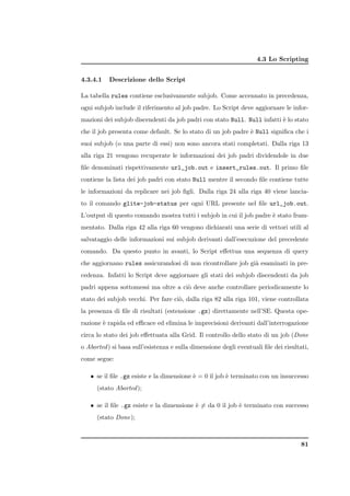 4.3 Lo Scripting


4.3.4.1   Descrizione dello Script

La tabella rules contiene esclusivamente subjob. Come accennato in precedenza,
ogni subjob include il riferimento al job padre. Lo Script deve aggiornare le infor-
mazioni dei subjob discendenti da job padri con stato Null. Null infatti ` lo stato
                                                                         e
che il job presenta come default. Se lo stato di un job padre ` Null signiﬁca che i
                                                              e
suoi subjob (o una parte di essi) non sono ancora stati completati. Dalla riga 13
alla riga 21 vengono recuperate le informazioni dei job padri dividendole in due
ﬁle denominati rispettivamente url_job.out e insert_rules.out. Il primo ﬁle
contiene la lista dei job padri con stato Null mentre il secondo ﬁle contiene tutte
le informazioni da replicare nei job ﬁgli. Dalla riga 24 alla riga 40 viene lancia-
to il comando glite-job-status per ogni URL presente nel ﬁle url_job.out.
L’output di questo comando mostra tutti i subjob in cui il job padre ` stato fram-
                                                                     e
mentato. Dalla riga 42 alla riga 60 vengono dichiarati una serie di vettori utili al
salvataggio delle informazioni sui subjob derivanti dall’esecuzione del precedente
comando. Da questo punto in avanti, lo Script eﬀettua una sequenza di query
che aggiornano rules assicurandosi di non ricontrollare job gi` esaminati in pre-
                                                              a
cedenza. Infatti lo Script deve aggiornare gli stati dei subjob discendenti da job
padri appena sottomessi ma oltre a ci` deve anche controllare periodicamente lo
                                     o
stato dei subjob vecchi. Per fare ci`, dalla riga 82 alla riga 101, viene controllata
                                    o
la presenza di ﬁle di risultati (estensione .gz) direttamente nell’SE. Questa ope-
razione ` rapida ed eﬃcace ed elimina le imprecisioni derivanti dall’interrogazione
        e
circa lo stato dei job eﬀettuata alla Grid. Il controllo dello stato di un job (Done
o Aborted ) si basa sull’esistenza e sulla dimensione degli eventuali ﬁle dei risultati,
come segue:

   • se il ﬁle .gz esiste e la dimensione ` = 0 il job ` terminato con un insuccesso
                                          e            e
      (stato Aborted );

   • se il ﬁle .gz esiste e la dimensione ` = da 0 il job ` terminato con successo
                                          e                e
      (stato Done);



                                                                                     81
 