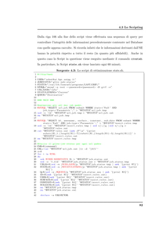 4.3 Lo Scripting


     Dalla riga 106 alla ﬁne dello script viene eﬀettuata una sequenza di query per
     controllare l’integrit` delle informazioni precedentemente contenute nel Database
                           a
     con quelle appena raccolte. Si ricorda infatti che le informazioni derivanti dall’SE
     hanno la priorit` rispetto a tutto il resto (in quanto pi` aﬃdabili). Anche in
                     a                                        u
     questo caso lo Script in questione viene eseguito mediante il comando crontab.
     In particolare, lo Script state.sh viene lanciato ogni 60 minuti.

                            Sorgente 4.3: Lo script di ottimizzazione state.sh.
 1   # !/ bin / bash
 2
 3   USER=” r o b o t @ u i . hpc . unipg . i t ”
 4   JOBSTATUS=” g l i t e −job−s t a t u s ”
 5   STATUS=” / v a r / l i b / tomcat5 / programs /LAST GRIF/ ”
 6   MYSQL mysql −u r o o t −−password=password −D g r i f −e ”
          =”
 7   URL SJOB=” i n f o ”
 8   STATUS STRING=” C u r r e n t ”
 9   QUEUE D e s t i n a t i o n ”
          =”
10
11   # ## MAIN ###
12
13 # seleziono gli url dei job padri
14 $MYSQL ”SELECT u r l j o b FROM submit WHERE s t a t e =’ Null ’ AND
           j o b t y p e =’ P a r a m e t r i c ’ ; ”  ”$STATUS” u r l j o b . tmp
15 s e d −e ’ 1 d ’ ”$STATUS” u r l j o b . tmp  ”$STATUS” u r l j o b . out
16 rm ”$STATUS” u r l j o b . tmp
17
18 $MYSQL ”SELECT id , username , s u r f a c e , c o n s t a n t , s u b d a t e FROM submit WHERE
           s t a t e =’ Null ’ AND j o b t y p e =’ P a r a m e t r i c ’ ; ”  ”$STATUS” i n s e r t r u l e s . tmp
19 s e d −e ’ 1 d ’ ”$STATUS” i n s e r t r u l e s . tmp | s e d s / : / / g | s e d s /−//g 
           ”$STATUS” r u l e s . out
20 c a t ”$STATUS” r u l e s . out | awk −F” n” ’ { p r i n t
           s u b s t r ( $1 , 1 , ( l e n g t h ( $1 ) −7) ) s u b s t r ( $1 , ( l e n g t h ( $1 ) −5) , l e n g t h ( $1 ) ) } ’ 
           ”$STATUS” i n s e r t r u l e s . out
21 rm ”$STATUS” i n s e r t r u l e s . tmp
22
23 # faccio il glite - job - status per ogni url padre
24 CMD ( command )
        =$
25 URL=‘ c a t ”$STATUS” u r l j o b . out | t r −d ’  0 1 5 ’ ‘
26 z=0
27 f o r i i n $URL
28 do
29     s s h $USER $JOBSTATUS $ i  ”$STATUS” j o b s t a t u s . out
30     s e d −e ’ 1 , 1 1 d ’ ”$STATUS” j o b s t a t u s . out  ”$STATUS” j o b s t a t u s . tmp
31     URLSJ=$ ( s e d −n /$URL SJOB/p ”$STATUS” j o b s t a t u s . tmp | awk ’ { p r i n t $7 } ’ )
32     STATE=$ ( s e d −n /$STATUS STRING/p ”$STATUS” j o b s t a t u s . tmp | awk ’ { p r i n t
               $3 } ’ )
33     Q=$ ( s e d −n /$QUEUE/p ”$STATUS” j o b s t a t u s . a z z | awk ’ { p r i n t $2 } ’ )
34     ID=$ ( awk ’ { p r i n t $1 } ’ ”$STATUS” i n s e r t r u l e s . out )
35     USER=$ ( awk ’ { p r i n t $2 } ’ ”$STATUS” i n s e r t r u l e s . out )
36     SURFACE=$ ( awk ’ { p r i n t $3 } ’ ”$STATUS” i n s e r t r u l e s . out )
37     CONSTANT ( awk ’ { p r i n t $4 } ’ ”$STATUS” i n s e r t r u l e s . out )
                      =$
38     SUB DATE=$ ( awk ’ { p r i n t $5 } ’ ”$STATUS” i n s e r t r u l e s . out )
39     rm ”$STATUS” j o b s t a t u s . tmp
40     rm ”$STATUS” j o b s t a t u s . out
41
42     d e c l a r e −a URLVECTOR



                                                                                                                                    82
 