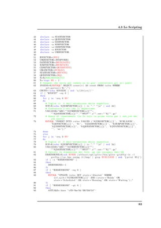 4.3 Lo Scripting


43   declare     −a   STATEVECTOR
44   declare     −a   QUEUEVECTOR
45   declare     −a   DATEVECTOR
46   declare     −a   SURFVECTOR
47   declare     −a   CONSTVECTOR
48   declare     −a   IDVECTOR
49   declare     −a   USERVECTOR
50
51   IDVECTOR=($ID )
52   USERVECTOR=($TMPUSER)
53   DATEVECTOR=($SUB DATE)
54   SURFVECTOR=($SURFACE)
55   CONSTVECTOR=($CONSTANT)
56   URLVECTOR=($URLSJ )
57   STATEVECTOR=($STATE)
58   QUEUEVECTOR=($Q)
59   N=$ { # URLVECTOR [*]}
60   N=‘ e x p r $N − 1 ‘
61   # Comando che serve per vedere se ho gia ’ controllato gli url padri
62   INSIDE=$ ($MYSQL” SELECT count ( ∗ ) AS count FROM r u l e s WHERE
             u r l p a r e n t =’ $ i ’ ; ” )
63   COUNT=‘ echo $INSIDE | s e d ’ s /S∗ s ∗ / / ’ ‘
64    i f [ ”$COUNT” −eq 0 ]
65    then
66       f o r j i n ‘ s e q 0 $N ‘
67       do
68           # Toglie il . f dall ’ estensione della superfice
69          SUP=$ ( echo $ {SURFVECTOR[ z ] } | t r ” . ” ” n” | s e d 2d )
70           # Costruisce l ’ uri che ci aspettiamo
71           URI SJOB=”ABC ” $ {USERVECTOR[ z ] } ” ”−
                                    −”
                   ” ” $ {DATEVECTOR[ z ] } ” ” . ” ”$SUP” ” . x” ” . out−” ” $ j ” ” . gz ”
72           # Query di inserimento ( la fa solo la prima volta per i sub_job dei
                   job nuovi )
73          $MYSQL ”INSERT INTO r u l e s VALUES ( ’ $ {URLVECTOR[ j ] } ’ , ’ $URI SJOB ’ ,
                    ’ $ {IDVECTOR[ z ] } ’ , ’ $ i ’ , ’ $ {DATEVECTOR[ z ] } ’ , ’ $ {SURFVECTOR[ z ] } ’ ,
                    ’ $ {CONSTVECTOR[ z ] } ’ , ’ $ {QUEUEVECTOR[ j ] } ’ , ’ $ {STATEVECTOR[ j ] } ’ ,
                    ’ ’ , ’ no ’ ) ; ”
74       done
75       else
76       f o r j i n ‘ s e q 0 $N ‘
77       do
78           # Toglie il . f dall ’ estensione della superfice
79          SUP=$ ( echo $ {SURFVECTOR[ z ] } | t r ” . ” ” n” | s e d 2d )
80           URI SJOB=”ABC ” $ {USERVECTOR[ z ] } ” ”−
                                    −”
                   ” ” $ {DATEVECTOR[ z ] } ” ” . ” ”$SUP” ” . x” ” . out−” ” $ j ” ” . gz ”
81           # Calcolo la dimensione dei file . gz che recupero dall ’ SE
82          DIMENSIONE=$ ( s s h $USER / a l t b o o t / opt / g l i t e / b i n / g l i t e −g r i d f t p −l s − l
                   g s i f t p : / / s e . hpc . unipg . i t /tmp/ | g r e p $URI SJOB | awk ’ { p r i n t $5 } ’ )
83           i f [ −z ”$DIMENSIONE” ]
84           then
85              DIMENSIONE=−1
86           fi
87           i f [ ”$DIMENSIONE” −eq 0 ]
88           then
89              $MYSQL ”UPDATE r u l e s SET s t a t e =’ Aborted ’ WHERE
                        u r l s j o b =’$ {URLVECTOR[ j ] } ’ AND ( s t a t e =’Ready ’ OR
                        s t a t e =’ Scheduled ’ OR s t a t e =’Running ’ OR s t a t e =’ Waiting ’ ) ; ”
90           fi
91           i f [ ”$DIMENSIONE” −g t 0 ]
92           then
93              ATTUALE=‘ d a t e ”+%Y m        −% −%d %     H:%M:%S” ‘




                                                                                                                83
 