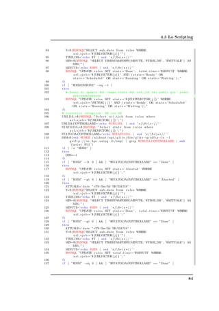 4.3 Lo Scripting


 94     T=$ ($MYSQL”SELECT s u b d a t e from r u l e s WHERE
             u r l s j o b =’$ {URLVECTOR[ j ] } ’ ” )
 95     TIME DB=‘ echo $T | s e d ’ s /S∗ s ∗ / / ’ ‘
 96     MIN=$ ($MYSQL ”SELECT TIMESTAMPDIFF(MINUTE, ’ $TIME DB ’ , ’$ATTUALE’ ) AS
             MIN ; ” )
 97     MINUTI=‘ echo $MIN | s e d ’ s /S∗ s ∗ / / ’ ‘
 98     $MYSQL ”UPDATE r u l e s SET s t a t e =’Done ’ , t o t a l t i m e =’$MINUTI ’ WHERE
             u r l s j o b =’$ {URLVECTOR[ j ] } ’ AND ( s t a t e =’Ready ’ OR
             s t a t e =’ Scheduled ’ OR s t a t e =’Running ’ OR s t a t e =’ Waiting ’ ) ; ”
 99    fi
100    i f [ ”$DIMENSIONE” −eq −1 ]
101   then
102       # Query di update del campo state dei sub_job dei padri gia ’ presi
                 p re ce de n te me nt e
103       $MYSQL ”UPDATE r u l e s SET s t a t e =’$ {STATEVECTOR[ j ] } ’ WHERE
                 u r l s j o b =’VECTOR[ j ] } ’ AND ( s t a t e =’Ready ’ OR s t a t e =’ Scheduled ’
                OR s t a t e =’Running ’ OR s t a t e =’ Waiting ’ ) ; ”
104    fi
105   # Controllo integrita ’ DB con SE
106   URI DA =$ ($MYSQL ” S e l e c t u r i s j o b from r u l e s where
            u r l s j o b =’$ {URLVECTOR[ j ] } ’ ; ” )
107   URI DA CONTROLLARE=‘ echo $URI DA | s e d ’ s /S∗ s ∗ / / ’ ‘
108   STATO DA =$ ($MYSQL ” S e l e c t s t a t e from r u l e s where
            u r l s j o b =’$ {URLVECTOR[ j ] } ’ ; ” )
109   STATO DA CONTROLLARE=‘ echo $STATO DA | s e d ’ s /S∗ s ∗ / / ’ ‘
110   DIM=$ ( s s h $USER / a l t b o o t / opt / g l i t e / b i n / g l i t e −g r i d f t p −l s − l
            g s i f t p : / / s e . hpc . unipg . i t /tmp/ | g r e p $URI DA CONTROLLARE | awk
             ’ { p r i n t $5 } ’ )
111    i f [ −z ”$DIM” ]
112   then
113       DIM=−1
114    fi
115    i f [ ”$DIM” − l t 0 ]  [ ”$STATO DA CONTROLLARE” == ”Done” ]
116   then
117       $MYSQL ”UPDATE r u l e s SET s t a t e =’ Aborted ’ WHERE
                 u r l s j o b =’$ {URLVECTOR[ j ] } ’ ; ”
118    fi
119    i f [ ”$DIM” −g t 0 ]  [ ”$STATO DA CONTROLLARE” == ” Aborted ” ]
120   then
121       ATTUALE=‘ d a t e ”+%Y m       −% −%d %     H:%M:%S” ‘
122       T=$ ($MYSQL”SELECT s u b d a t e from r u l e s WHERE
                 u r l s j o b =’$ {URLVECTOR[ j ] } ’ ” )
123       TIME DB=‘ echo $T | s e d ’ s /S∗ s ∗ / / ’ ‘
124       MIN=$ ($MYSQL ”SELECT TIMESTAMPDIFF(MINUTE, ’ $TIME DB ’ , ’$ATTUALE’ ) AS
                MIN ; ” )
125       MINUTI=‘ echo $MIN | s e d ’ s /S∗ s ∗ / / ’ ‘
126       $MYSQL ”UPDATE r u l e s SET s t a t e =’Done ’ , t o t a l t i m e =’$MINUTI ’ WHERE
                 u r l s j o b =’$ {URLVECTOR[ j ] } ’ ; ”
127    fi
128    i f [ ”$DIM” −g t 0 ]  [ ”$STATO DA CONTROLLARE” == ”Done” ]
129   then
130       ATTUALE=‘ d a t e ”+%Y m       −% −%d %     H:%M:%S” ‘
131       T=$ ($MYSQL”SELECT s u b d a t e from r u l e s WHERE
                 u r l s j o b =’$ {URLVECTOR[ j ] } ’ ” )
132       TIME DB=‘ echo $T | s e d ’ s /S∗ s ∗ / / ’ ‘
133       MIN=$ ($MYSQL ”SELECT TIMESTAMPDIFF(MINUTE, ’ $TIME DB ’ , ’$ATTUALE’ ) AS
                MIN ; ” )
134       MINUTI=‘ echo $MIN | s e d ’ s /S∗ s ∗ / / ’ ‘
135       $MYSQL ”UPDATE r u l e s SET t o t a l t i m e =’$MINUTI ’ WHERE
                 u r l s j o b =’$ {URLVECTOR[ j ] } ’ ; ”
136    fi
137    i f [ ”$DIM” −eq 0 ]  [ ”$STATO DA CONTROLLARE” == ”Done” ]




                                                                                                     84
 