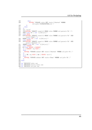 4.3 Lo Scripting


138               then
139                 $MYSQL ”UPDATE r u l e s SET s t a t e =’ Aborted ’ WHERE
                        u r l s j o b =’$ {URLVECTOR[ j ] } ’ ; ”
140          fi
141        done
142      fi
143     l e t ” z+=1”
144     J=$ ($MYSQL ”SELECT count ( ∗ ) FROM r u l e s WHERE u r l p a r e n t =’ $ i ’ ; ” )
145     JOB=‘ echo $J | s e d ’ s /S∗ s ∗ / / ’ ‘
146     echo $JOB
147     D=$ ($MYSQL ”SELECT count ( ∗ ) FROM r u l e s WHERE u r l p a r e n t =’ $ i ’ AND
              s t a t e =’Done ’ ; ” )
148     DONE=‘ echo $D | s e d ’ s /S∗ s ∗ / / ’ ‘
149     echo $DONE
150     A=$ ($MYSQL ”SELECT count ( ∗ ) FROM r u l e s WHERE u r l p a r e n t =’ $ i ’ AND
              s t a t e =’ Aborted ’ ; ” )
151     ABORT=‘ echo $A | s e d ’ s /S∗ s ∗ / / ’ ‘
152     echo $ABORT
153     K=‘ e x p r $DONE + $ABORT‘
154      i f [ $ABORT −eq $JOB ]
155     then
156         $MYSQL ”UPDATE submit SET s t a t e =’ Aborted ’ WHERE u r l j o b =’ $ i ’ ; ”
157      fi
158      i f [ $K −eq $JOB ]  [ $DONE −ne 0 ]
159     then
160         $MYSQL ”UPDATE submit SET s t a t e =’Done ’ WHERE u r l j o b =’ $ i ’ ; ”
161      fi
162   done
163
164 rm ”$STATUS” r u l e s . out
165 rm ”$STATUS” i n s e r t r u l e s . out

                                                                                                      ✆
                                                                                                      ✠
166 rm ”$STATUS” u r l j o b . out




                                                                                                85
 