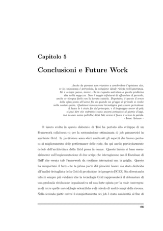 Capitolo 5

Conclusioni e Future Work

                               Anche da giovane non riuscivo a condividere l’opinione che,
                 se la conoscenza ` pericolosa, la soluzione ideale risiede nell’ignoranza.
                                      e
                  Mi ` sempre parso, invece, che la risposta autentica a questo problema
                      e
                      stia nella saggezza. Non ` saggio riﬁutarsi di aﬀrontare il pericolo,
                                                  e
              anche se bisogna farlo con la dovuta cautela. Dopotutto, ` questo il senso
                                                                             e
                 della sﬁda posta all’uomo ﬁn da quando un gruppo di primati si evolse
            nella nostra specie. Qualsiasi innovazione tecnologica pu` essere pericolosa:
                                                                           o
                           il fuoco lo ` stato ﬁn dal principio, e il linguaggio ancor di pi`;
                                        e                                                   u
                         si pu` dire che entrambi siano ancora pericolosi al giorno d’oggi,
                               o
                     ma nessun uomo potrebbe dirsi tale senza il fuoco e senza la parola.
                                                                             - Isaac Asimov -


   Il lavoro svolto in questo elaborato di Tesi ha portato allo sviluppo di un
Framework collaborativo per la sottomissione ottimizzata di job parametrici in
ambiente Grid. In particolare sono stati analizzati gli aspetti che hanno porta-
to al miglioramento delle performance delle code, ﬁn qui anello particolarmente
debole dell’architettura della Grid presa in esame. Questo lavoro si basa essen-
zialmente sull’implementazione di due script che interagiscono con il Database di
GriF che esenta tale Framework da continue interazioni con la griglia. Questo
ha comportato il fatto che la prima parte del presente lavoro sia stato dedicato
all’analisi dettagliata della Grid di produzione del progetto EGEE. Sta diventando
infatti sempre pi` evidente che la tecnologia Grid rappresenter` il detonatore di
                 u                                             a
una profonda rivoluzione organizzativa ed una forte spinta per la reale convergen-
za di tutte quelle metodologie scientiﬁche e di calcolo di molti campi della ricerca.
Nella seconda parte invece il comportamento dei job ` stato analizzato al ﬁne di
                                                    e



                                                                                          86
 