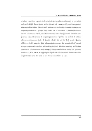 5. Conclusioni e Future Work


studiare e mettere a punto delle strategie per rendere performanti le esecuzioni
nelle code Grid. I due Script prodotti (rank.sh e state.sh) sono i componenti
essenziali che rendono il Framework considerato intelligente e capace di avviare in-
dagini riguardanti la tipologia degli utenti che lo utilizzano. Il presente elaborato
di Tesi troverebbe, perci`, un naturale sbocco nello sviluppo di un ulteriore com-
                         o
ponente o modulo capace di eseguire proﬁlazioni ripartite per modelli di utilizzo
allo scopo di calcolare indici di Qualit` relativi alle attivit` degli utenti (Quality
                                        a                      a
of User, o QoU), a partire dalle informazioni registrate dai sensori di GriF circa il
comportamento ed i risultati ottenuti dagli utenti. Solo una adeguata proﬁlazione
(e quindi il calcolo di una accurata QoU) pu` consentire infatti alle VO, quale ad
                                            o
esempio COMPCHEM, di raggiungere importanti obiettivi come la creditizzazione
degli utenti e in ﬁn dei conti la sua stessa sostenibilit` in Grid.
                                                         a




                                                                                   87
 