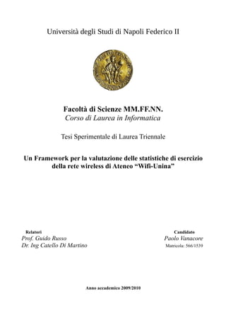 Università degli Studi di Napoli Federico II




                 Facoltà di Scienze MM.FF.NN.
                 Corso di Laurea in Informatica

                Tesi Sperimentale di Laurea Triennale


Un Framework per la valutazione delle statistiche di esercizio
       della rete wireless di Ateneo “Wifi-Unina”




 Relatori                                                   Candidato
Prof. Guido Russo                                    Paolo Vanacore
Dr. Ing Catello Di Martino                              Matricola: 566/1539




                         Anno accademico 2009/2010
 