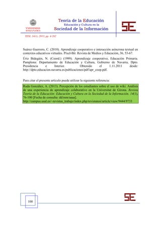 TESI, 14(1), 2013, pp. 4-262



Suárez Guerrero, C. (2010). Aprendizaje cooperativo e interacción asíncrona textual en
contextos educativos virtuales. Píxel-Bit. Revista de Medios y Educación, 36, 53-67.
Úriz Bidegáin, N. (Coord.) (1999). Aprendizaje cooperativo, Educación Primaria.
Pamplona: Departamento de Educación y Cultura, Gobierno de Navarra, Dpto.
Presidencia      e      Interior.           Obtenido      el     1.11.2011 desde:
http://dpto.educacion.navarra.es/publicaciones/pdf/apr_coop.pdf.


Para citar el presente artículo puede utilizar la siguiente referencia:
Ruda González, A. (2013). Percepción de los estudiantes sobre el uso de wiki. Análisis
de una experiencia de aprendizaje colaborativo en la Universitat de Girona. Revista
Teoría de la Educación: Educación y Cultura en la Sociedad de la Información. 14(1),
76-100 [Fecha de consulta: dd/mm/aaaa].
http://campus.usal.es/~revistas_trabajo/index.php/revistatesi/article/view/9444/9733




   100
 
