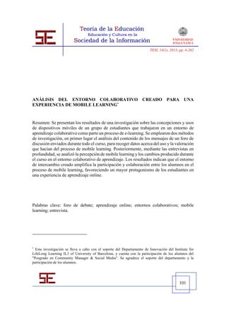 TESI, 14(1), 2013, pp. 4-262




ANÁLISIS DEL ENTORNO COLABORATIVO                                   CREADO         PARA UNA
EXPERIENCIA DE MOBILE LEARNING*


Resumen: Se presentan los resultados de una investigación sobre las concepciones y usos
de dispositivos móviles de un grupo de estudiantes que trabajaron en un entorno de
aprendizaje colaborativo como parte un proceso de e-learning. Se emplearon dos métodos
de investigación, en primer lugar el análisis del contenido de los mensajes de un foro de
discusión enviados durante todo el curso, para recoger datos acerca del uso y la valoración
que hacían del proceso de mobile learning. Posteriormente, mediante las entrevistas en
profundidad, se analizó la percepción de mobile learning y los cambios producido durante
el curso en el entorno colaborativo de aprendizaje. Los resultados indican que el entorno
de intercambio creado amplifica la participación y colaboración entre los alumnos en el
proceso de mobile learning, favoreciendo un mayor protagonismo de los estudiantes en
una experiencia de aprendizaje online.




Palabras clave: foro de debate; aprendizaje online; entornos colaborativos; mobile
learning; entrevista.




*
  Esta investigación se lleva a cabo con el soporte del Departamento de Innovación del Institute for
LifeLong Learning IL3 of University of Barcelona, y cuenta con la participación de los alumnos del
"Posgrado en Community Manager & Social Media". Se agradece el soporte del departamento y la
participación de los alumnos.




                                                                                           101
 