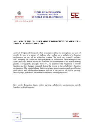 TESI, 14(1), 2013, pp. 4-262




ANALYSIS OF THE COLLABORATIVE ENVIRONMENT CREATED FOR A
MOBILE LEARNING EXPERIENCE



Abstract: We present the results of an investigation about the conceptions and uses of
mobile devices in a group of students who worked on a collaborative learning
environment as part of an e-learning process. We used two research methods,
first analyzing the content of messages posted on a discussion forum throughout the
course, to collect data on the use and evaluation the students made of the mobile learning
process. Subsequently, in-depth interviews, we examined the perception of mobile
learning and the changes produced during the course in the collaborative learning
environment. The results indicate that the exchange environment created amplifies the
participation and collaboration between students in the process of mobile learning,
encouraging a greater role for students in an online learning experience.




Key words: discussion forum; online learning; collaborative environments; mobile
learning; in-depth interview.




   102
 