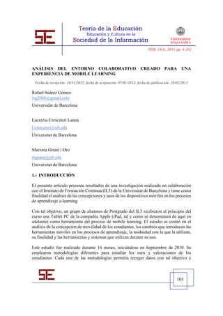 TESI, 14(1), 2013, pp. 4-262




ANÁLISIS DEL ENTORNO COLABORATIVO                                  CREADO          PARA UNA
EXPERIENCIA DE MOBILE LEARNING
 Fecha de recepción: 10/11/2012; fecha de aceptación: 07/01/2013; fecha de publicación: 28/02/2013

Rafael Suárez Gómez
rsg2046@gmail.com
Universidat de Barcelona


Lucrezia Crescenzi Lanna
l.crescenzi@ub.edu
Universitat de Barcelona


Mariona Grané i Oro
mgrane@ub.edu
Universitat de Barcelona

1.- INTRODUCCIÓN

El presente artículo presenta resultados de una investigación realizada en colaboración
con el Instituto de Formación Continua (IL3) de la Universitat de Barcelona y tiene como
finalidad el análisis de las concepciones y usos de los dispositivos móviles en los procesos
de aprendizaje e-learning.

Con tal objetivo, un grupo de alumnos de Postgrado del IL3 recibieron al principio del
curso una Tablet PC de la compañía Apple (iPad, tal y como se denominará de aquí en
adelante) como herramienta del proceso de mobile learning. El estudio se centró en el
análisis de la concepción de movilidad de los estudiantes, los cambios que introducen las
herramientas móviles en los procesos de aprendizaje, la asiduidad con la que la utilizan,
su finalidad y las herramientas y sistemas que utilizan durante su uso.

Este estudio fue realizado durante 16 meses, iniciándose en Septiembre de 2010. Se
emplearon metodologías diferentes para estudiar los usos y valoraciones de los
estudiantes. Cada una de las metodologías permitía recoger datos con tal objetivo y



                                                                                           103
 