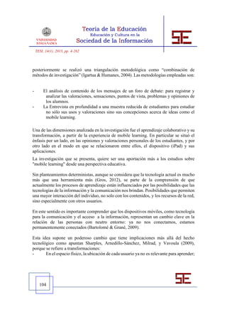 TESI, 14(1), 2013, pp. 4-262



posteriormente se realizó una triangulación metodológica como “combinación de
métodos de investigación” (Igartua & Humanes, 2004). Las metodologías empleadas son:


-        El análisis de contenido de los mensajes de un foro de debate: para registrar y
          analizar las valoraciones, sensaciones, puntos de vista, problemas y opiniones de
          los alumnos.
-        La Entrevista en profundidad a una muestra reducida de estudiantes para estudiar
          no sólo sus usos y valoraciones sino sus concepciones acerca de ideas como el
          mobile learning.

Una de las dimensiones analizada en la investigación fue el aprendizaje colaborativo y su
transformación, a partir de la experiencia de mobile learning. En particular se situó el
énfasis por un lado, en las opiniones y valoraciones personales de los estudiantes, y por
otro lado en el modo en que se relacionaron entre ellos, el dispositivo (iPad) y sus
aplicaciones.
La investigación que se presenta, quiere ser una aportación más a los estudios sobre
"mobile learning" desde una perspectiva educativa.

Sin planteamientos deterministas, aunque se considera que la tecnología actual es mucho
más que una herramienta más (Gros, 2012), se parte de la comprensión de que
actualmente los procesos de aprendizaje están influenciados por las posibilidades que las
tecnologías de la información y la comunicación nos brindan. Posibilidades que permiten
una mayor interacción del individuo, no solo con los contenidos, y los recursos de la red,
sino especialmente con otros usuarios.

En este sentido es importante comprender que los dispositivos móviles, como tecnología
para la comunicación y el acceso a la información, representan un cambio clave en la
relación de las personas con neutro entorno: ya no nos conectamos, estamos
permanentemente conectados (Bartolomé & Grané, 2009).

Esta idea supone un poderoso cambio que tiene implicaciones más allá del hecho
tecnológico como apuntan Sharples, Arnedillo-Sánchez, Milrad, y Vavoula (2009),
porque se refiere a transformaciones:
-      En el espacio físico, la ubicación de cada usuario ya no es relevante para aprender;




      104
 