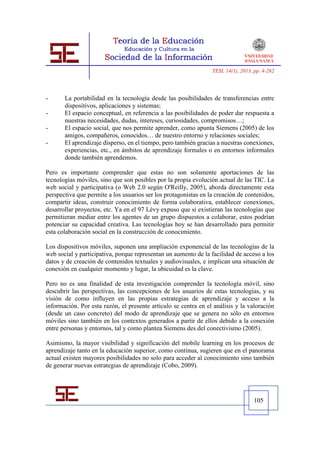 TESI, 14(1), 2013, pp. 4-262




-      La portabilidad en la tecnología desde las posibilidades de transferencias entre
       dispositivos, aplicaciones y sistemas;
-      El espacio conceptual, en referencia a las posibilidades de poder dar respuesta a
       nuestras necesidades, dudas, intereses, curiosidades, compromisos…;
-      El espacio social, que nos permite aprender, como apunta Siemens (2005) de los
       amigos, compañeros, conocidos… de nuestro entorno y relaciones sociales;
-      El aprendizaje disperso, en el tiempo, pero también gracias a nuestras conexiones,
       experiencias, etc., en ámbitos de aprendizaje formales o en entornos informales
       donde también aprendemos.

Pero es importante comprender que estas no son solamente aportaciones de las
tecnologías móviles, sino que son posibles por la propia evolución actual de las TIC. La
web social y participativa (o Web 2.0 según O'Reilly, 2005), aborda directamente esta
perspectiva que permite a los usuarios ser los protagonistas en la creación de contenidos,
compartir ideas, construir conocimiento de forma colaborativa, establecer conexiones,
desarrollar proyectos, etc. Ya en el 97 Lévy expuso que si existieran las tecnologías que
permitieran mediar entre los agentes de un grupo dispuestos a colaborar, estos podrían
potenciar su capacidad creativa. Las tecnologías hoy se han desarrollado para permitir
esta colaboración social en la construcción de conocimiento.

Los dispositivos móviles, suponen una ampliación exponencial de las tecnologías de la
web social y participativa, porque representan un aumento de la facilidad de acceso a los
datos y de creación de contenidos textuales y audiovisuales, e implican una situación de
conexión en cualquier momento y lugar, la ubicuidad es la clave.

Pero no es una finalidad de esta investigación comprender la tecnología móvil, sino
descubrir las perspectivas, las concepciones de los usuarios de estas tecnologías, y su
visión de como influyen en las propias estrategias de aprendizaje y acceso a la
información. Por esta razón, el presente artículo se centra en el análisis y la valoración
(desde un caso concreto) del modo de aprendizaje que se genera no sólo en entornos
móviles sino también en los contextos generados a partir de ellos debido a la conexión
entre personas y entornos, tal y como plantea Siemens des del conectivismo (2005).

Asimismo, la mayor visibilidad y significación del mobile learning en los procesos de
aprendizaje tanto en la educación superior, como continua, sugieren que en el panorama
actual existen mayores posibilidades no solo para acceder al conocimiento sino también
de generar nuevas estrategias de aprendizaje (Cobo, 2009).




                                                                                   105
 