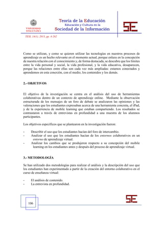 TESI, 14(1), 2013, pp. 4-262




Como se utilizan, y como se quieren utilizar las tecnologías en nuestros procesos de
aprendizaje es un hecho relevante en el momento actual, porque enlaza en la concepción
de nuestra relación con el conocimiento y, de forma destacada, se descubre que los límites
entre la vida personal y social, la vida profesional, y la vida educativa, desaparecen,
porque las relaciones entre ellas son cada vez más ampliadas: estamos conectados y
aprendemos en esta conexión, con el medio, los contenidos y los demás.


2.- OBJETIVOS


El objetivo de la investigación se centra en el análisis del uso de herramientas
colaborativas dentro de un contexto de aprendizaje online. Mediante la observación
estructurada de los mensajes de un foro de debate se analizaron las opiniones y las
valoraciones que los estudiantes expresaban acerca de una herramienta concreta, el iPad,
y de la experiencia de mobile learning que estaban compartiendo. Los resultados se
contrastaron a través de entrevistas en profundidad a una muestra de los alumnos
participantes.

Los objetivos específicos que se plantearon en la investigación fueron:

-        Describir el uso que los estudiantes hacían del foro de intercambio.
-        Analizar el uso que los estudiantes hacían de los entornos colaborativos en un
          entorno de aprendizaje virtual.
-        Analizar los cambios que se produjeron respecto a su concepción del mobile
          learning en los estudiantes antes y después del proceso de aprendizaje virtual.


3.- METODOLOGÍA

Se han utilizado dos metodologías para realizar el análisis y la descripción del uso que
los estudiantes han experimentado a partir de la creación del entorno colaborativo en el
curso de enseñanza virtual:

-        El análisis de contenido.
-        La entrevista en profundidad.




      106
 