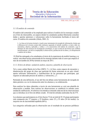 TESI, 14(1), 2013, pp. 4-262




3.1. El análisis de contenido

El análisis del contenido se ha empleado para realizar el análisis de los mensajes creados
en el foro de intercambio, un espacio donde los estudiantes podían libremente consultar
dudas y aportar opiniones o valoraciones sobre la herramienta facilitada al inicio del
curso. El análisis de contenido (Abela, 2003, 2):

      [...] se basa en la lectura (textual o visual) como instrumento de recogida de información, lectura que
      a diferencia de la lectura común debe realizarse siguiendo el método científico, es decir, debe ser,
      sistemática, objetiva, replicable, y válida. [...] lo característico del análisis de contenido y que le
      distingue de otras técnicas de investigación sociológica, es que se trata de una técnica que combina
      intrínsecamente, y de ahí su complejidad, la observación y producción de los datos, y la interpretación
      o análisis de los datos.

 El iPad fue entregado a los estudiantes al inicio de la experiencia de mobile learning y se
realizó una observación estructurada de los mensaje durante todo el curso que empezó el
mes de noviembre de 2010y terminó en mayo de 2011.

3.1.1. El foro de debate: unidad de análisis, muestra y plantilla de observación

Tal y como señala Martín de la Hoz (2007): “[...] el foro, como espacio de encuentro y
dinamización del grupo de clase que participa de forma asíncrona en un aula virtual,
aporta suficiente información y contribuciones de las personas que participan, que
requiere un adecuado proceso de análisis y valoración [...]”.

Partiendo de esta definición, el uso del foro de debate como herramienta de recogida de
datos permite a su vez la interacción entre los alumnos y su colaboración.

Para analizar los datos obtenidos a través de esta herramienta se creó una plantilla de
observación a medida. Para realizar las observaciones se estableció la entrada como
unidad de codificación. Al referirse a la entrada se entiende cada una de las intervenciones
que se introduce en el foro de debate creado. El total de entradas analizadas fue de 575.

Los alumnos que participaron en el foro fueron 72 de un total de 92. El grupo participante
está compuesto por 37 mujeres y 35 hombres, entre 25 y 55 años (34 de media). La
mayoría son de nacionalidad española (86%).

Las categorías utilizadas para la observación son el resultado de un proceso polifásico




                                                                                                 107
 