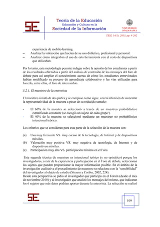 TESI, 14(1), 2013, pp. 4-262




       experiencia de mobile-learning.
     Analizar la valoración que hacían de su uso didáctico, profesional y personal.
     Analizar cómo integraban el uso de esta herramienta con el resto de dispositivos
       que utilizaban.

Por lo tanto, esta metodología permite indagar sobre la opinión de los estudiantes a partir
de los resultados obtenidos a partir del análisis de contenido de los mensajes del foro de
debate para así ampliar el conocimiento acerca de cómo los estudiantes entrevistados
habían modificado su proceso de aprendizaje colaborativo y las vías utilizadas para
hacerlo, entre ellas, el foro de intercambio.

3.2.1. El muestreo de la entrevista

El muestreo constó de dos partes y se compuso como sigue, con la intención de aumentar
la representatividad de la muestra a pesar de su reducido tamaño:

-     El 60% de la muestra se seleccionó a través de un muestreo probabilístico
       estratificado constante (se escogió un sujeto de cada grupo1).
-     El 40% de la muestra se seleccionó mediante un muestreo no probabilístico
       intencional teórico.

Los criterios que se consideran para esta parte de la selección de la muestra son:

(a)   Uso muy frecuente VS. muy escaso de la tecnología, de Internet y de dispositivos
       móviles.
(b)   Valoración muy positiva VS. muy negativa de tecnología, de Internet y de
       dispositivos móviles.
(c)   Participación muy alta VS. participación mínima en el Foro.

 Esta segunda técnica de muestreo es intencional teórico (y no opinático) porque los
investigadores, a raíz de la experiencia y participación en el Foro de debate, seleccionan
los sujetos que pueden proporcionar la mayor información posible. En el ámbito de la
investigación cualitativa el procedimiento de muestreo se relaciona con la “sensibilidad”
del investigador al objeto de estudio (Strauss y Corbin, 2002, 224).
Desde esta perspectiva se pidió al investigador que participó en el Forum (desde el mes
de noviembre 2010) y al investigador que analizó los mensajes del mismo, que indicaran
los 6 sujetos que más datos podrían aportar durante la entrevista. La selección se realizó




                                                                                     109
 
