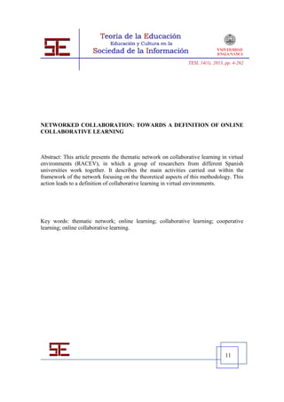 TESI, 14(1), 2013, pp. 4-262




NETWORKED COLLABORATION: TOWARDS A DEFINITION OF ONLINE
COLLABORATIVE LEARNING



Abstract: This article presents the thematic network on collaborative learning in virtual
environments (RACEV), in which a group of researchers from different Spanish
universities work together. It describes the main activities carried out within the
framework of the network focusing on the theoretical aspects of this methodology. This
action leads to a definition of collaborative learning in virtual environments.




Key words: thematic network; online learning; collaborative learning; cooperative
learning; online collaborative learning.




                                                                                  11
 