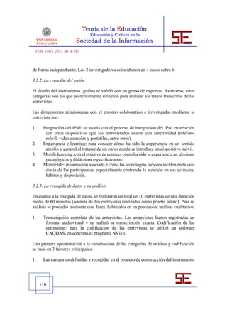 TESI, 14(1), 2013, pp. 4-262



de forma independiente. Los 2 investigadores coincidieron en 4 casos sobre 6.

3.2.2. La creación del guión

El diseño del instrumento (guión) se validó con un grupo de expertos. Asimismo, estas
categorías son las que posteriormente sirvieron para analizar los textos transcritos de las
entrevistas.

Las dimensiones relacionadas con el entorno colaborativo e investigadas mediante la
entrevista son:

1.    Integración del iPad: se asocia con el proceso de integración del iPad en relación
        con otros dispositivos que los entrevistados usaran con anterioridad (teléfono
        móvil, vídeo consolas y portátiles, entre otros).
2.    Experiencia e-learning: para conocer cómo ha sido la experiencia en un sentido
        amplio y general al tratarse de un curso donde se introduce un dispositivo móvil.
3.    Mobile learning: con el objetivo de conocer cómo ha sido la experiencia en términos
        pedagógicos y didácticos específicamente.
4.    Mobile life: información asociada a cómo las tecnologías móviles inciden en la vida
        diaria de los participantes, especialmente centrando la atención en sus actitudes,
        hábitos y disposición.

3.2.3. La recogida de datos y su análisis

En cuanto a la recogida de datos, se realizaron un total de 10 entrevistas de una duración
media de 60 minutos (además de dos entrevistas realizadas como prueba piloto). Para su
análisis se procedió mediante dos fases, habituales en un proceso de análisis cualitativo:

1.    Transcripción completa de las entrevistas. Las entrevistas fueron registradas en
       formato audiovisual y se realizó su transcripción exacta. Codificación de las
       entrevistas: para la codificación de las entrevistas se utilizó un software
       CAQDAS, en concreto el programa NVivo.

Una primera aproximación a la construcción de las categorías de análisis y codificación
se basó en 3 factores principales:

1.    Las categorías definidas y recogidas en el proceso de construcción del instrumento




     110
 