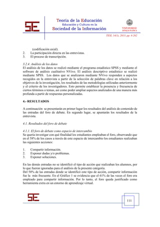 TESI, 14(1), 2013, pp. 4-262




      (codificación axial).
2.   La participación directa en las entrevistas.
3.   El proceso de transcripción.

3.2.4. Análisis de los datos
El análisis de los datos se realizó mediante el programa estadístico SPSS y mediante el
software de análisis cualitativo NVivo. El análisis descriptivo estadístico se realizó
mediante SPSS. Los datos que se analizaron mediante NVivo responden a aspectos
recogidos en la entrevista a partir de la selección de palabras clave en relación a los
objetivos de la investigación, los resultados de las metodologías utilizadas anteriormente
y el criterio de los investigadores. Esto permite establecer la presencia y frecuencia de
ciertos términos o temas, así como poder ampliar aspectos analizados de una manera más
profunda a partir de respuestas personalizadas.

4.- RESULTADOS

A continuación se presentarán en primer lugar los resultados del análisis de contenido de
las entradas del foro de debate. En segundo lugar, se apuntarán los resultados de la
entrevista.

4.1. Resultados del foro de debate

4.1.1. El foro de debate como espacio de intercambio
Se quería investigar con qué finalidad los estudiantes empleaban el foro, observando que
en el 58% de los casos a través de este espacio de intercambio los estudiantes realizaban
las siguientes acciones:

1.   Compartir información.
2.   Exponer dudas y/o problemas.
3.   Exponer soluciones.

En las demás entradas no se identificó el tipo de acción que realizaban los alumnos, por
lo que fueron ignoradas para el análisis de la presente categoría.
Del 58% de las entradas donde se identificó este tipo de acción, compartir información
fue la más frecuente. En el Gráfico 1 se evidencia que el 61% de las veces el foro era
empleado para compartir información. Por lo tanto, el foro queda justificado como
herramienta extra en un entorno de aprendizaje virtual.




                                                                                   111
 