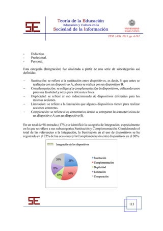 TESI, 14(1), 2013, pp. 4-262




-    Didáctico.
-    Profesional.
-    Personal.

Esta categoría (Integración) fue analizada a partir de una serie de subcategorías así
definidas:

    Sustitución: se refiere a la sustitución entre dispositivos, es decir, lo que antes se
      realizaba con un dispositivo A, ahora se realiza con un dispositivo B.
    Complementación: se refiere a la complementación de dispositivos, utilizando unos
      para una finalidad y otros para diferentes fines.
    Duplicidad: se refiere al uso indiscriminado de dispositivos diferentes para las
      mismas acciones.
    Limitación: se refiere a la limitación que algunos dispositivos tienen para realizar
      acciones concretas.
    Comparación: se refiere a los comentarios donde se comparan las características de
      un dispositivo A con un dispositivo B.

En un total de 98 entradas (17%) se identificó la categoría de Integración, especialmente
en lo que se refiere a sus subcategorías Sustitución y Complementación. Considerando el
total de las referencias a la Integración, la Sustitución en el uso de dispositivos se ha
registrado en el 25% de las ocasiones y la Complementación entre dispositivos en el 30%.




                                                                                    113
 
